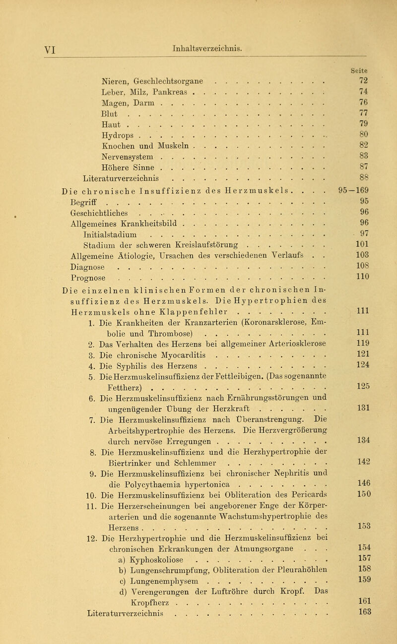 Seite Nieren, Geschlechtsorgane 72 Leber, Milz, Pankreas 74 Magen, Darm 76 Blut 77 Haut . . . . 79 Hydrops 80 Knochen und Muskeln 82 Nervensystem 83 Höhere Sinne Literaturverzeichnis 88 Die chronische Insuffizienz des Herzmuskels . . . . 95 — 169 Begriff : 95 Geschichtliches . . 96 Allgemeines Krankheitsbild 96 Initialstadium -97 Stadium der schweren Kreislaufstörung 101 Allgemeine Ätiologie, Ursachen des verschiedenen Verlaufs . . 103 Diagnose 108 Prognose HO Die einzelnen klinischen Formen der chronischen In- suffizienz des Herzmuskels. Die Hyp ertr ophien des Herzmuskels ohne Klappenfehler 111 1. Die Krankheiten der Kranzarterien (Koronarsklerose, Em- bolie und Thrombose) Hl 2. Das Verhalten des Herzens bei allgemeiner Arteriosklerose 119 3. Die chronische Myocarditis 121 4. Die Syphilis des Herzens 124 5. Die Herzmuskelinsuffizienz der Fettleibigen. (Das sogenannte Fettherz) 125 6. Die Herzmuskelinsuffizienz nach Ernährungsstörungen und ungenügender Übung der Herzkraft - 131 7. Die Herzmuskelinsuffizienz nach Überanstrengung. Die Arbeitshypertrophie des Herzens. Die Herzvergrößerung durch nervöse Erregungen 134 8. Die Herzmuskelinsuffizienz und die Herzhypertrophie der Biertrinker und Schlemmer 142 9. Die Herzmuskelinsuffizienz bei chronischer Nephritis und die Polycythaemia hypertonica 146 10. Die Herzmuskelinsuffizienz bei Obliteration des Pericards 150 11. Die Herzerscheinungen bei angeborener Enge der Körper- arterien und die sogenannte Wachstumshypertrophie des Herzens 153 12. Die Herzhypertrophie und die Herzmuskelinsuffizienz bei chronischen Erkrankungen der Atmungsorgane ... 154 a) Kyphoskoliose • 157 b) Lungenschrumpfung, Obliteration der Pleurahöhlen 158 c) Lungenemphysem 159 d) Verengerungen der Luftröhre durch Kropf. Das Kropfherz 161 Literaturverzeichnis 163