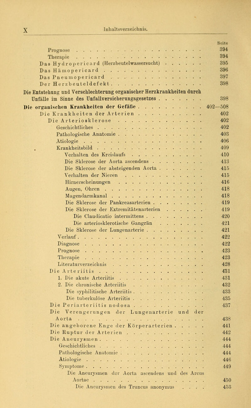 Seite Prognose 394 Therapie 394 Das Hydropericard (HerzbeutelWassersucht) 395 DasHämopericard 396 Das Pneumopericard 397 Der Herzbeuteldefekt 398 Die Entstellung nnd Verschlechterung organischer Herzkrankheiten durch Unfälle im Sinne des Unfallversicherungsgesetzes 398 Die organischen Krankheiten der Gefäße 402—508 Die Krankheiten der Arterien 402 DieArteriosklerose 402 Geschichtliches 402 Pathologische Anatomie 403 Ätiologie 406 Krankheitsbild 409 Verhalten des Kreislaufs 410 Die Sklerose der Aorta ascendens 413 Die Sklerose der absteigenden Aorta 415 Verhalten der Nieren 415 Hirnerscheinungen 416 Augen, Ohren 418 Magendarmkanal 418 Die Sklerose der Pankreasarterien 419 Die Sklerose der Extremitätenarterien ...... 419 Die Claudicatio intermittens 420 Die arteriosklerotische Gangrän 421 Die Sklerose der Lungenarterie 421 Verlauf 422 Diagnose 422 Prognose 423 Therapie 423 Literaturverzeichnis 428 Die Arteriitis 431 1. Die akute Arteriitis 431 2. Die chronische Arteriitis 432 Die syphilitische Arteriitis 433 Die tuberkulöse Arteriitis 435 Die Periarteriitis nodosa 437 Die Verengerungen der Lungenarterie und der Aorta 438 Die angeborene Enge der Körperarterien 441 Die Ruptur der Arterien 442 Die Aneurysmen 444 Geschichtliches 444 Pathologische Anatomie 444 Ätiologie 446 Symptome 449 Die Aneurysmen der Aorta ascendens und des Arcus Aortae 450 Die Aneurysmen des Truncus anonymus .... 453