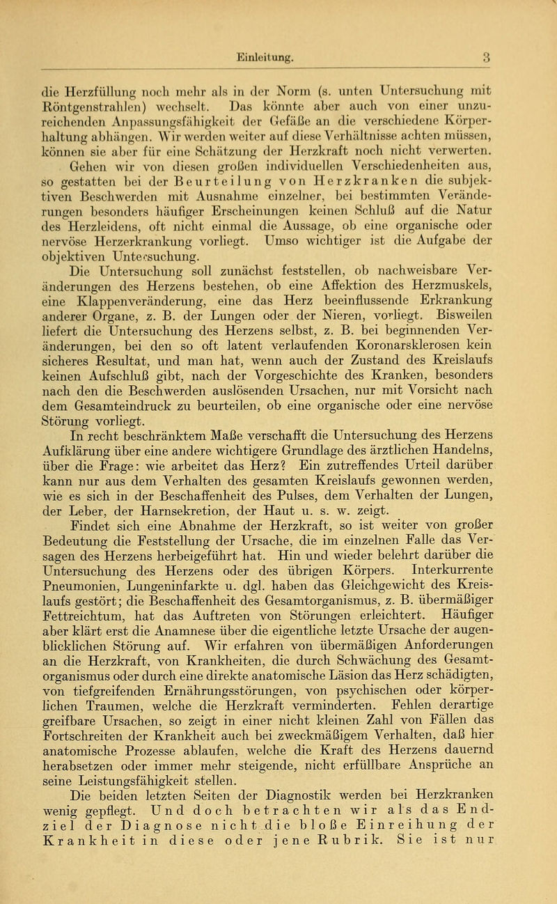 die Herzfüllung noch mehr als in der Norm (s. unten Untersuchung mit Röntgenstrahlen) wechselt. Das könnte aber auch von einer unzu- reichenden Anpassungsfähigkeit der Gefäße an die verschiedene Körper- haltung abhängen. Wir werden weiter auf diese Verhältnisse achten müssen, können sie aber für eine Schätzung der Herzkraft noch nicht verwerten. Gehen wir von diesen großen individuellen Verschiedenheiten aus, so gestatten bei der Beurteilung von Herzkranken die subjek- tiven Beschwerden mit Ausnahme einzelner, bei bestimmten Verände- rungen besonders häufiger Erscheinungen keinen »Schluß auf die Natur des Herzleidens, oft nicht einmal die Aussage, ob eine organische oder nervöse Herzerkrankung vorliegt. Umso wichtiger ist die Aufgabe der objektiven Untecsuchung. Die Untersuchung soll zunächst feststellen, ob nachweisbare Ver- änderungen des Herzens bestehen, ob eine Affektion des Herzmuskels, eine Klappenveränderung, eine das Herz beeinflussende Erkrankung anderer Organe, z. B. der Lungen oder der Nieren, vorliegt. Bisweilen liefert die Untersuchung des Herzens selbst, z. B. bei beginnenden Ver- änderungen, bei den so oft latent verlaufenden Koronarsklerosen kein sicheres Resultat, und man hat, wenn auch der Zustand des Kreislaufs keinen Aufschluß gibt, nach der Vorgeschichte des Kranken, besonders nach den die Beschwerden auslösenden Ursachen, nur mit Vorsicht nach dem Gesamteindruck zu beurteilen, ob eine organische oder eine nervöse Störung vorliegt. In recht beschränktem Maße verschafft die Untersuchung des Herzens Aufklärung über eine andere wichtigere Grundlage des ärztlichen Handelns, über die Frage: wie arbeitet das Herz? Ein zutreffendes Urteil darüber kann nur aus dem Verhalten des gesamten Kreislaufs gewonnen werden, wie es sich in der Beschaffenheit des Pulses, dem Verhalten der Lungen, der Leber, der Harnsekretion, der Haut u. s. w. zeigt. Findet sich eine Abnahme der Herzkraft, so ist weiter von großer Bedeutung die Feststellung der Ursache, die im einzelnen Falle das Ver- sagen des Herzens herbeigeführt hat. Hin und wieder belehrt darüber die Untersuchung des Herzens oder des übrigen Körpers. Interkurrente Pneumonien, Lungeninfarkte u. dgl. haben das Gleichgewicht des Kreis- laufs gestört; die Beschaffenheit des Gesamtorganismus, z. B. übermäßiger Fettreichtum, hat das Auftreten von Störungen erleichtert. Häufiger aber klärt erst die Anamnese über die eigentliche letzte Ursache der augen- blicklichen Störung auf. Wir erfahren von übermäßigen Anforderungen an die Herzkraft, von Krankheiten, die durch Schwächung des Gesamt- organismus oder durch eine direkte anatomische Läsion das Herz schädigten, von tiefgreifenden Ernährungsstörungen, von psychischen oder körper- lichen Traumen, welche die Herzkraft verminderten. Fehlen derartige greifbare Ursachen, so zeigt in einer nicht kleinen Zahl von Fällen das Fortschreiten der Krankheit auch bei zweckmäßigem Verhalten, daß hier anatomische Prozesse ablaufen, welche die Kraft des Herzens dauernd herabsetzen oder immer mehr steigende, nicht erfüllbare Ansprüche an seine Leistungsfähigkeit stellen. Die beiden letzten Seiten der Diagnostik werden bei Herzkranken wenig gepflegt. Und doch betrachten wir als das End- ziel der Diagnose nicht.die bloße Einreihung der Krankheit in diese oder jene Rubrik. Sie ist nur