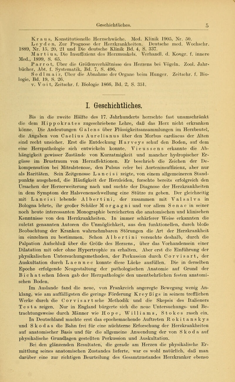 Geschichtliches. Kraus, Konstitutionelle JLerzschwächo. Med. Klinik l!)0.>, Nr. 50. Leyden, Zur Prognose der Herzkrankheiten. Deutsche med. VVocliscJir. 1889, Nr. 15, 20, 21 und Die deutsehe Klinik Bd. 4, S. 337. M a r t i u s. Die Insuffizienz, des Herzmuskels. Verliandl. d. Kougr. f. innen; Med., 1899, S. 65. Parr o t, Über die Größenverhältnisso des Herzens bei Vögeln. Zool. Jahr- bücher, Abt. f. Systematik. Bd. 7, S. 496. S e d 1 in a i r. Über die Abnahme der Organe beim Hunger. Zeitsehr. f. Bio- logie, Bd. 19, S. 26. v. V o i t, Zeitsehr. f. Biologie 1866, Bd. 2, S. 351. I. Geschichtliches. Bis in die zweite Hälfte des 17. Jahrhunderts herrschte fast unumschränkt die dem Hippokrates zugeschriebene Lehre, daß das Herz nicht erkranken könne. Die Andeutungen G a 1 e n s über Flüssigkeitsansammlungen im Herzbeutel, die Angaben von Caelius Aurelianus über den Morbus cardiacus der Alten sind recht unsicher. Erst die Entdeckung H a r v e y s schuf den Boden, auf dem eine Herzpathologie sich entwickeln konnte. Vieussens erkannte die Ab- hängigkeit gewisser Zustände von Kurzatmigkeit und mancher hydropischer Er- güsse im Brustraum von Herzaffektionen. Er beschrieb die Zeichen der De- kompensation bei Mitralstenose, den Pulsus celer bei Aorteninsuffizienz, aber nur als Raritäten. Sein Zeitgenosse L a n c i s i zeigte, von einem allgemeineren Stand- punkte ausgehend, die Häufigkeit der Herzleiden, forschte bereits erfolgreich den Ursachen der Herzerweiterung nach und suchte der Diagnose der Herzkrankheiten in dem Symptom der Halsvenenschwellung eine Stütze zu geben. Der gleichzeitig mit L a n c i s i lebende Albertini, der zusammen mit Valsalva in Bologna lehrte, ihr großer Schüler Morgagni und vor allem S e n a c in seiner noch heute interessanten Monographie bereicherten die anatomischen und klinischen Kenntnisse von den Herzkrankheiten. In immer schärferer Weise erkannten die zuletzt genannten Autoren die Unmöglichkeit, aus den funktionellen, durch bloße Beobachtung der Kranken wahrnehmbaren Störungen die Art der Herzkrankheit im einzelnen zu bestimmen. Schon Albertini versuchte deshalb, durch die Palpation Aufschluß über die Größe des Herzens, über das Vorhandensein einer Dilatation mit oder ohne Hypertrophie zu erhalten. Aber erst die Einführung der physikalischen Untersuchungsmethoden, der Perkussion durch Corvisart, der Auskultation durch L a e n n e c konnte diese Lücke ausfüllen. Die in derselben Epoche erfolgende Neugestaltung der pathologischen Anatomie auf Grund der B i c h a t sehen Ideen gab der Herzpathologie den unentbehrlichen festen anatomi- schen Boden. Im Auslande fand die neue, von Frankreich angeregte Bewegung wenig An- klang, wie am auffälligsten die geringe Förderung Kreyßigs in seinem trefflichen Werke durch die Corvisart sehe Methodik und die Skepsis des Italieners T e s t a zeigen. Nur in England bürgerte sich die neue Untersuchungs- und Be- trachtungsweise durch Männer wie Hope, Williams, Stokes rasch ein. In Deutschland machte erst das epochemachende Auftreten Rokitanskys und Skodas die Bahn frei für eine nüchterne Erforschung der Herzkrankheiten auf anatomischer Basis und für die allgemeine Anwendung der von Skoda auf physikalische Grundlagen gestellten Perkussion und Auskultation. Bei den glänzenden Resultaten, die gerade am Herzen die physikalische Er- mittlung seines anatomischen Zustandes lieferte, war es wohl natürlich, daß man darüber eine zur richtigen Beurteilung des Gesamtzustandes Herzkranker ebenso