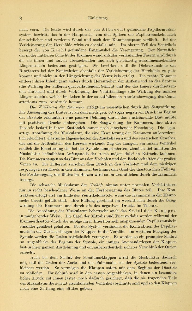 nach vorn. Die letzte wird durch das von Albrecht gefundene Papillarmuskel- system bewirkt, das in der Hauptsache von den Spitzen der Papillarmuskeln nach der seitlichen und vorderen Wand und nach dem Kammerseptum verläuft. Bei der Verkleinerung der Herzhöhle wirkt es ebenfalls mit. Im oberen Teil des Ventrikels besorgt der von K r e h 1 gefundene Ringmuskel die Verengerung. Der Nutzeffekt der in der mittleren Schicht der Kammerwand zirkulär verlaufenden Fasern wird durch die sie innen und außen überziehenden und sich gleichzeitig zusammenziehenden Längsmuskeln bedeutend gesteigert. Sie bewirken, daß die Dickenzunahme der Ringfasern bei der Kontraktion ebenfalls der Verkleinerung der Herzhöhle zu gute kommt und nicht in der Längsrichtung des Ventrikels erfolgt. Die rechte Kammer entleert ihren Inhalt ganz anders durch Heranziehen der Außenwand an das Septum (die Wirkung der äußeren querverlaufenden Schicht und der das Innere durchsetzen- den Trabekel) und durch Verkürzung der Ventrikellänge (die Wirkung der inneren Längsmuskeln), welche im Leben in der so auffallenden Abwärtsbewegung des Conus arteriosus zum Ausdruck kommt. Die Füllung der Kammern erfolgt im wesentlichen durch ihre Saugwirkung. Die Ansaugung des Blutes ist an dem niedrigen, oft sogar negativen Druck im Beginn der Diastole erkennbar; eine passive Dehnung durch das einströmende Blut müßte mit positivem Drucke einhergehen. Die Saugwirkung der Kammern, ihre akthTe Diastole bedarf in ihrem Zustandekommen noch eingehender Forschung. Die eigen- artige Anordnung der Muskulatur, die eine Erweiterung der Kammern außerordent- lich erleichtert, elastische Eigenschaften der Muskelfasern und des elastischen Gewebes, der auf die Außenfläche des Herzens wirkende Zug der Lungen, am linken Ventrikel endlich die Erweiterung des bei der Systole komprimierten, ziemlich tief inmitten der Muskulatur befindlichen Anfangsteils der Aorta mögen dabei in Betracht kommen. Die Kammern saugen so das Blut aus den Vorhöfen und den Endabschnitten der großen Venen an. Die Differenz zwischen dem Druck in den Vorhöfen und dem niedrigen resp. negativen Druck in den Kammern bestimmt den Grad der diastolischen Füllung. Die Fortbewegung des Blutes im Herzen wird so im wesentlichen durch die Kammern besorgt. Die schwache Muskulatur der Vorhöfe nimmt unter normalen Verhältnissen nur in recht bescheidener Weise an der Fortbewegung des Blutes teil. Ihre Kon- traktion erfolgt erst am Ende der Ventrikeldiastole, wenn die Kammern in der Haupt- sache bereits gefüllt sind. Ihre Füllung geschieht im wesentlichen durch die Saug- wirkung der Kammern und durch die des negativen Drucks im Thorax. Die Anordnung der Muskulatur beherrscht auch das Spiel der Klappen in maßgebender Weise. Die Segel der MitraUs und Tricuspidalis werden während der Kammerdiastole durch die infolge ihrer Insertion sich anspannenden Papillarmuskeln einander genähert gehalten. Bei der Systole verhindert die Kontraktion der Papillar- muskeln das Zurückschlagen der Klappen in die Vorhöfe. Im weiteren Fortgang der Systole werden die Ostien beträchtlich verengert. Es werden so ein prompter Schluß im Augenblicke des Beginns der Systole, ein inniges Aneinandeiiegen der Klappen fast in ihrer ganzen Ausdehnung und ein außerordentlich sicherer Verschluß der Ostien erreicht. Auch bei dem Schluß der Semilunarklappen wirkt die Muskulatur dadurch mit, daß die Ostien der Aorta und der Pulmonalis bei der Systole bedeutend ver- kleinert werden. So vermögen die Klappen sofort mit dem Beginne der Diastole zu schließen. Ihr Schluß wird in den ersten Augenblicken, in denen ein besonders hoher Druck auf ihnen lastet, noch dadurch gesichert, daß die sie tragenden Teile der Muskulatur die zuletzt erschlaffenden Ventrikelabschnitte sind und so den Klappen noch eine Zeitlang eine Stütze geben.