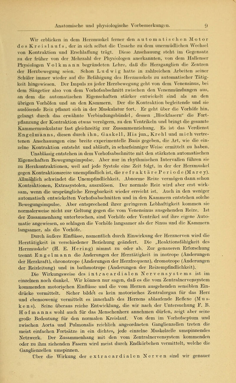 Wir erblicken in dem Herzmuskel ferner den aul o m a t i s c Ji e n Motor de s K r e i s 1 a u f s , der in sich selbst die Ursache zu dem unermüdlichen Wechsel von Kontraktion und Erschlaffung trägt. Diese Anschauung steht im Gegensatz zu der früher von der Mein zahl der Physiologen anerkannten, von dem Hallenser Physiologen Volk mann begründeten Lehre, daß die Herzganglien die Zentren der Herzbewegung seien. Schon Ludwig hatte in zahlreichen Arbeiten seiner Schüler immer wieder auf die Befähigung des Herzmuskels zu automatischer Tätig- keit hingewiesen. Der Impuls zu jeder Herzbewegung geht von dem Venensinus, bei dem Säugetier also von dem Vorhofsabschnitt zwischen den Venenmündungen aus, an dem die automatischen Eigenschaften stärker entwickelt sind als an den übrigen Vorhöfen und an den Kammern. Der die Kontraktion begleitende und sie auslösende Reiz pflanzt sich in der Muskulatur fort. Er geht über die Vorhöfe hin, gelangt durch das erwähnte Verbindungsbündel, dessen „Blockfasern die Fort- pflanzung der Kontraktion etwas verzögern, zu den Ventrikeln und bringt die gesamte Kammermuskulatur fast gleichzeitig zur Zusammenziehung. Es ist das Verdienst Engelmanns, diesen durch ihn, Gaskell, His jun., Krehl und mich vertre- tenen Anschauungen eine breite experimentelle Basis gegeben, die Art, wie die ein- zelne Kontraktion entsteht und abläuft, in scharfsinniger Weise ermittelt zu haben. Unablässig entstehen in dem Vorhofsabschnitte mit den stärksten automatischen Eigenschaften Bewegungsimpulse. Aber nur in rhythmischen Intervallen führen sie zu Herzkontraktionen, weil auf jede Systole eine Zeit folgt, in der der Herzmuskel gegen Kontraktionsreize unempfindlich ist, dierefraktärePeriode(Marey). Allmählich schwindet die Unempfindlichkeit. Abnorme Reize vermögen dann schon Kontraktionen, Extrasystolen, auszulösen. Der normale Reiz wird aber erst wirk- sam, wenn die ursprüngliche Erregbarkeit wieder erreicht ist. Auch in den weniger automatisch entwickelten Vorhofsabschnitten und in den Kammern entstehen solche Bewegungsimpulse. Aber entsprechend ihrer geringeren Lebhaftigkeit kommen sie normalerweise nicht zur Geltung gegen die vom Venensinus ausgehenden Reize. Ist der Zusammenhang unterbrochen, sind Vorhöfe oder Ventrikel auf ihre eigene Auto- matie angewiesen, so schlagen die Vorhöfe langsamer als der Sinus und die Kammern langsamer, als die Vorhöfe. Durch äußere Einflüsse, namentlich durch Einwirkung der Herznerven wird die Herztätigkeit in verschiedener Beziehung geändert. Die „Reaktionsfähigkeit des Herzmuskels (H. E. Hering) nimmt zu oder ab. Zur genaueren Erforschung trennt Engelmann die Änderungen der Herztätigkeit in inotrope (Änderungen der Herzkraft), chronotrope (Änderungen der Herzfrequenz), dromotrope (Änderungen der Reizleitung) und in bathmotrope (Änderungen der Reizempfindlichkeit). Die Wirkungsweise des intracardialen Nervensystems ist im einzelnen noch dunkel. Wir können nur sagen, daß es die vom Zentralnervensystem kommenden motorischen Einflüsse und die vom Herzen ausgehenden sensiblen Ein- drücke vermittelt. Sicher bilde't es kein motorisches Zentralorgan für das Herz und ebensowenig vermittelt es innerhalb des Herzens ablaufende Reflexe (M u s- kens). Seine überaus reiche Entwicklung, die wir nach der Untersuchung F. B. Hof manns wohl auch für das Menschenherz annehmen dürfen, zeigt aber seine große Bedeutung für den normalen Kreislauf, Von dem im Vorhofseptum und zwischen Aorta und Pulmonalis reichlich angeordneten Ganglienzellen treten die meist einfachen Fortsätze in ein dichtes, jede einzelne Muskelzelle umspinnendes Netzwerk. Der Zusammenhang mit den vom Zentralnervensystem kommenden oder zu ihm ziehenden Fasern wird meist durch Endkörbchen vermittelt, welche die Ganglienzellen umspinnen. Über die Wirkung der extracardialen Nerven sind wir genauer