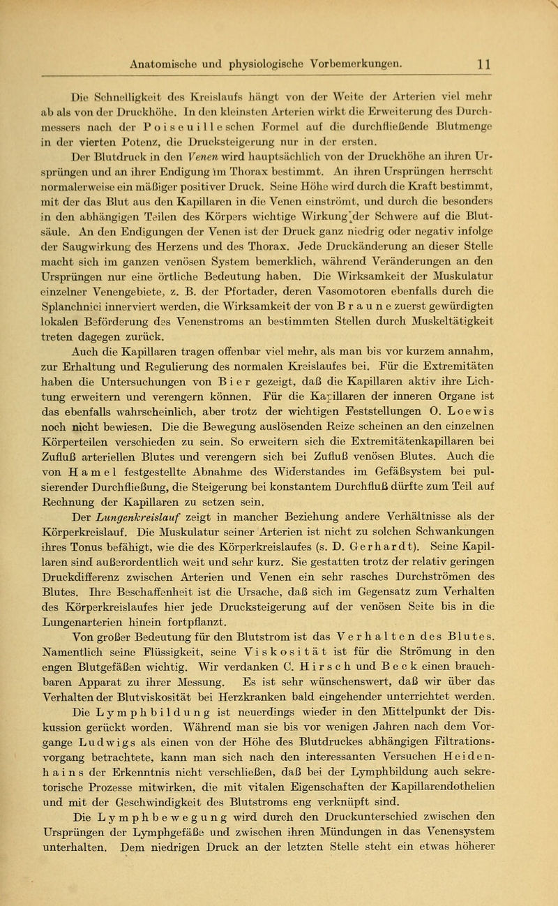 Die Schnelligkeit des Kreislaufs hängt von der Weite der Arterien viel mehr ab als von der I )ruekhöhe. In den kleinsten Arterien wirkt die Erweiterung des Durch- messers nach der P o i s e u i 11 e sehen Formel auf die durchfließende Blutmenge in der vierten Potenz, die Drucksteigerung nur in der ersten. Der Blutdruck in den Venen wird hauptsächlich von der Druckhöhe an ihren Ur- sprüngen und an ihrer Endigung im Thorax bestimmt. An ihren Ursprüngen herrscht normalerweise ein mäßiger positiver Druck. Seine Höhe wird durch die Kraft bestimmt, mit der das Blut aus den Kapillaren in die Venen einströmt, und durch die besonders in den abhängigen Teilen des Körpers wichtige Wirkung'^der Schwere auf die Blut- säule. An den Endigungen der Venen ist der Druck ganz niedrig oder negativ infolge der Saugwirkung des Herzens und des Thorax. Jede Druckänderung an dieser Stelle macht sich im ganzen venösen System bemerklich, während Veränderungen an den Ursprüngen nur eine örtliche Bedeutung haben. Die Wirksamkeit der Muskulatur einzelner Venengebiete, z. B. der Pfortader, deren Vasomotoren ebenfalls durch die Splanchnici innerviert werden, die Wirksamkeit der von Braune zuerst gewürdigten lokalen Beförderung des Venenstroms an bestimmten Stellen durch Muskeltätigkeit treten dagegen zurück. Auch die Kapillaren tragen offenbar viel mehr, als man bis vor kurzem annahm, zur Erhaltung und Regulierung des normalen Kreislaufes bei. Für die Extremitäten haben die Untersuchungen von Bier gezeigt, daß die Kapillaren aktiv ihre Lich- tung erweitern und verengern können. Für die Kapillaren der inneren Organe ist das ebenfalls wahrscheinlich, aber trotz der wichtigen Feststellungen 0. Loewis noch nicht bewiesen. Die die Bewegung auslösenden Reize scheinen an den einzelnen Körperteilen verschieden zu sein. So erweitern sich die Extremitätenkapillaren bei Zufluß arteriellen Blutes und verengern sich bei Zufluß venösen Blutes. Auch die von Hamel festgestellte Abnahme des Widerstandes im Gefäßsystem bei pul- sierender Durchfließung, die Steigerung bei konstantem Durchfluß dürfte zum Teil auf Rechnung der Kapillaren zu setzen sein. Der Lungenkreislauf zeigt in mancher Beziehung andere Verhältnisse als der Körperkreislauf. Die Muskulatur seiner Arterien ist nicht zu solchen Schwankungen ihres Tonus befähigt, wie die des Körperkreislaufes (s. D. Gerhardt). Seine Kapil- laren sind außerordentlich weit und sehr kurz. Sie gestatten trotz der relativ geringen Druckdifferenz zwischen Arterien und Venen ein sehr rasches Durchströmen des Blutes. Ihre Beschaffenheit ist die Ursache, daß sich im Gegensatz zum Verhalten des Körperkreislaufes hier jede Drucksteigerung auf der venösen Seite bis in die Lungenarterien hinein fortpflanzt. Von großer Bedeutung für den Blutstrom ist das Verhalten des Blutes. Namentlich seine Flüssigkeit, seine Viskosität ist für die Strömung in den engen Blutgefäßen wichtig. Wir verdanken C. Hirsch und Beck einen brauch- baren Apparat zu ihrer Messung. Es ist sehr wünschenswert, daß wir über das Verhalten der Blutviskosität bei Herzkranken bald eingehender unterrichtet werden. Die Lymphbildung ist neuerdings wieder in den Mittelpunkt der Dis- kussion gerückt worden. Während man sie bis vor wenigen Jahren nach dem Vor- gange Ludwigs als einen von der Höhe des Blutdruckes abhängigen Filtrations- vorgang betrachtete, kann man sich nach den interessanten Versuchen Heiden- hains der Erkenntnis nicht verschließen, daß bei der Lymphbildung auch sekre- torische Prozesse mitwirken, die mit vitalen Eigenschaften der Kapillarendothelien und mit der Geschwindigkeit des Blutstroms eng verknüpft sind. Die Lymphbewegung wird durch den Druckunterschied zwischen den Ursprüngen der Lymphgefäße und zwischen ihren Mündungen in das Venensystem unterhalten. Dem niedrigen Druck an der letzten Stelle steht ein etwas höherer