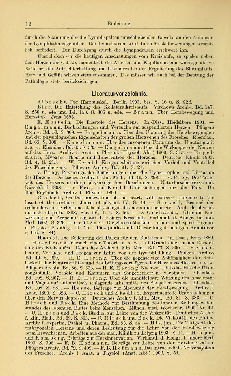 durch die Spannung der die Lymphspalten umschließenden Gewebe an den Anfängen der Lymphbahn gegenüber. Der Lymphstrom wird durch Muskelbewegungen wesent- lich befördert. Der Durchgang durch die Lymphdrüsen erschwert ihn. Überblicken wir die heutigen Anschauungen vom Kreislaufe, so spielen neben dem Herzen die Gefäße, namentlich die Arterien und Kapillaren, eine wichtige aktive Rolle bei der Aufrechterhaltung und besonders bei der Regulierung des Blutumlaufs. Herz und Gefäße wirken stets zusammen. Das müssen wir auch bei der Deutung der Pathologie stets berücksichtigen. Literaturverzeichnis. A1 b r e c h t, Der Herzmuskel. Berlin 1903, bes. S. 16 u. S. 82 f. Bier, Die Entstehung des Kollateralkreislaufs. Virchows Archiv, Bd. 147, S. 256 u. 444 und Bd. 153, S. 306 u. 434. —Braun, Über Herzbewegung und Herzstoß. Jena 1898. E. Ebstein, Die Diastole des Herzens. In.-Diss., Heidelberg 1904. — Engelmann, Beobachtungen und Versuche am suspendierten Herzen. Pflügers xirchiv, Bd. 59, S. 309. — Engelmann, Über den Ursprung der Herzbewegungen und der physiologischen Eigenschaften der großen Herzvenen des Frosches. Ebendas., Bd. 65, S. 109. — E n g e 1 m a n n, Über den myogenen Ursprung der Herztätigkeit u. s. w. Ebendas., Bd. 65, S. 535. — Engelmann, Über die Wirkungen der Nerven auf das Herz. Archiv f. Anat. u. Physiol. (Physiol. Abt.) 1900, S. 315. —Engel- mann, Myogene Theorie und Innervation des Herzens. Deutsche Klinik 1903, Bd. 4, S. 215. — W. Ewald, Erregungsleitung zwischen Vorhof und Ventrikel des Froschherzens. Pflügers Archiv, Bd. 91, S. 21. v. Frey, Physiologische Bemerkungen über die Hypertrophie und Dilatation des Herzens. Deutsches Archiv f. klin. Med., Bd. 46, S. 398. — v. F r e y, Die Tätig- keit des Herzens in ihren physiologischen Beziehungen. Naturforscherversamml. Düsseldorf 1898. — v. Frey und Krehl, Untersuchungen über den Puls. Du Bois-Reymonds Archiv f. Physiol. 1890. — G a s k e 11, On the innervation of the heart, with especial reference to the heart of the tortoise. Journ. of physiol. IV, S. 44. — G a s k e 11, Resume des recherches sur le rhythme et la physiologie des nerfs du coeur etc. Arch. de physiol. normale et path. 1888, Ser. IV, T. I, S. 56. — D. G e r h a r d t, Über die Ein- wirkung von Arzneimitteln auf d. kleinen Kreislauf. Verhandl. d. Kongr. für inn. Med. 1902, S. 329. — Grützner, Die glatten Muskeln. Ashers und Spiros Ergebn. d. Physiol., 2. Jahrg., II. Abt., 1904 (umfassende Darstellung d. heutigen Kenntnisse s. bes. S. 84). H a m e 1, Die Bedeutung des Pulses für den Blutstrom. In.-Diss., Bern 1889. — Hasebroek, Versuch einer Theorie u. s. w., auf Grund einer neuen Darstel- lung des Kreislaufes. Deutsches Archiv f. klin. Med., Bd. 77, S. 350. — Heiden- hain, Versuche und Fragen zur Lehre von der Lymphbildung. Pflügers Archiv, Bd. 49, S. 209. — H. E. Hering, Über die gegenseitige Abhängigkeit der Reiz- barkeit, der Kontraktilität und des Leitungsvermögens der Herzmuskelfasern u. s. w. Pflügers Archiv, Bd. 86, S. 533. — H. E. H e r i n g, Nachweis, daß das Hissche Über- gangsbündel Vorhöfe und Kammern des Säugetierherzens verbindet. Ebendas., Bd. 108, S. 267. — H. E. H e r i n g, Über die unmittelbare Wirkung des Accelerans und Vagus auf automatisch schlagende Abschnitte des Säugetierherzens. Ebendas., Bd. 108, S. 281. — Hesse, Beiträge zur Mechanik der Herzbewegung. Archiv f. Anat. 1880, S. 328. — C. Hirsch und Stadler, Experimentelle Untersuchungen über den Nervus depressor. Deutsches Archiv f. klin. Med., Bd. 81, S. 383. — C. Hirsch und Beck, Eine Methode zur Bestimmung des inneren Reibungswider- standes des lebenden Blutes beim Menschen. Münch. med. Wochschr. 1900, Nr. 49. — C. Hirsch und Beck, Studien zur Lehre von der Viskosität. Deutsches Archiv f. klin. Med., Bd. 69, S. 503. — C. H i r s c h und Beck, Die Viskosität des Blutes. Archiv f. experim. Pathol. u. Pharm., Bd. 53, S. 54. — His, jun., Die Tätigkeit des embryonalen Herzens und deren Bedeutung für die Lehre von der Herzbewegung beim Erwachsenen. Arbeiten aus der med. Klinik zu Leipzig 1893, S. 14. — H i s jun.. und R o m b e r g, Beiträge zur Herzinnervation. Verhandl. d. Kongr. f. innere Med. 1890, S. 396. — F. B. Hof mann, Beiträge zur Lehre von der Herzinnervation. Pflügers Archiv, Bd. 72, S. 409. — F. B. H o f m a n n, Das intracardiale Nervensystem des Frosches. Archiv f. Anat. u. Physiol. (Anat. Abt.) 1902, S. 54.