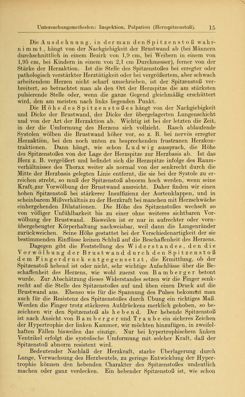 Die Ausdehnung, in derman denSpitzenstoß wahr- nimmt, hängt von der Nachgiebigkeit der Brustwand ab (bei Männern durchschnittlich in einem Bezirk von 1,9 cm, bei Weibern in einem von 1,95 cm, bei Kindern in einem von 2,1 cm Durchmesser), ferner von der Stärke der Herzaktion. Ist die Stelle des Spitzenstoßes bei erregter oder pathologisch verstärkter Herztätigkeit oder bei vergrößertem, aber schwach arbeitendem Herzen nicht scharf umschrieben, ist der Spitzenstoß ver- breitert, so betrachtet man als den Ort der Herzspitze die am stärksten pulsierende Stelle oder, wenn die ganze Gegend gleichmäßig erschüttert wird, den am meisten nach links liegenden Punkt. Die Höhe des Spitzenstoßes hängt von der Nachgiebigkeit und Dicke der Brustwand, der Dicke der übergelagerten Lungenschicht und von der Art der Herzaktion ab. Wichtig ist bei der letzten die Zeit, in der die Umformung des Herzens sich vollzieht. Rasch ablaufende Systolen wölben die Brustwand höher vor, so z. B. bei nervös erregter Herzaktion, bei den noch unten zu besprechenden frustranen Herzkon- traktionen. Dann hängt, wie schon Ludwig aussprach, die Höhe des Spitzenstoßes von der Lage der Herzspitze zur Herzbasis ab. Ist das Herz z. B. vergrößert und befindet sich die Herzspitze infolge des Raum- verhältnisses des Thorax weiter als normal von der senkrecht durch die Mitte der Herzbasis gelegten Linie entfernt, die sie bei der Systole zu er- reichen strebt, so muß der Spitzenstoß abnorm hoch werden, wenn seine Kraft zur Vorwölbung der Brustwand ausreicht. Daher finden wir einen hohen Spitzenstoß bei stärkerer Insuffizienz der Aortenklappen, und in scheinbarem Mißverhältnis zu der Herzkraft bei manchen mit Herzschwäche einhergehenden Dilatationen. Die Höhe des Spitzenstoßes wechselt so von völliger Unfühlbarkeit bis zu einer ohne weiteres sichtbaren Vor- wölbung der Brust wand. Bisweilen ist er nur in aufrechter oder vorn- übergebeugter Körperhaltung nachweisbar, weil dann die Lungenränder zurückweichen. Seine Höhe gestattet bei der Verschiedenartigkeit der sie bestimmenden Einflüsse keinen Schluß auf die Beschaffenheit des Herzens. Dagegen gibt die Feststellung des Widerstandes, den die Vorwölbung der Brustwand durch den Spitzenstoß dem Fingerdruck entgegensetzt, die Ermittlung, ob der Spitzenstoß hebend ist oder nicht, sehr wichtige Aufschlüsse über die Be- schaffenheit des Herzens, wie wohl zuerst von Bamberger betont wurde. Zur Abschätzung dieses Widerstandes setzen wir die Finger senk- recht auf die Stelle des Spitzenstoßes auf und üben einen Druck auf die Brustwand aus. Ebenso wie für die Spannung des Pulses bekommt man auch für die Resistenz des Spitzenstoßes durch Übung ein richtiges Maß. Werden die Finger trotz stärkeren Aufdrückens merklich gehoben, so be- zeichnen wir den Spitzenstoß als hebend. Der hebende Spitzenstoß ist nach Ansicht von Bamberg er und Traube ein sicheres Zeichen der Hypertrophie der linken Kammer, wir möchten hinzufügen, in zweifel- haften Fällen bisweilen das einzige. Nur bei hypertrophischem linken Ventrikel erfolgt die systolische Umformung mit solcher Kraft, daß der Spitzenstoß abnorm resistent wird. Bedeutender Nachlaß der Herzkraft, starke Überlagerung durch Lunge, Verwachsung des Herzbeutels, zu geringe Entwicklung der Hyper- trophie können den hebenden Charakter des Spitzenstoßes undeutlich machen oder ganz verdecken. Ein hebender Spitzenstoß ist, wie schon