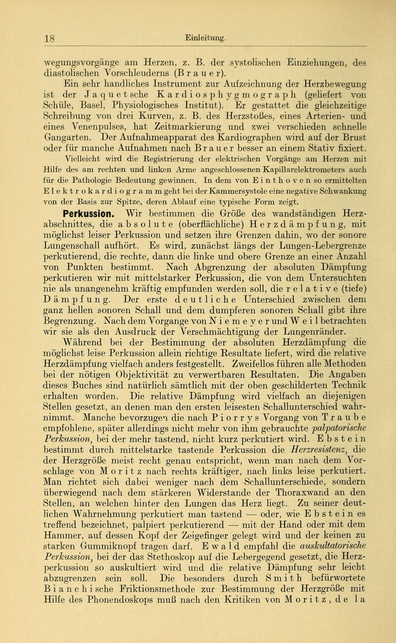 wegungsVorgänge am Herzen, z. B. der systolischen Einziehungen, des diastolischen Vorschleuderns (Brauer). Ein sehr handliches Instrument zur Aufzeichnung der Herzbewegung ist der J a q u e t sehe Kardiosphygmograph (geliefert von Schule, Basel, Physiologisches Institut). Er gestattet die gleichzeitige Schreibung von drei Kurven, z. B. des HerzstoJßes, eines Arterien- und eines Venenpulses, hat Zeitmarkierung und zwei verschieden schnelle Gangarten. Der Aufnahmeapparat des Kardiographien wird auf der Brust oder für manche Aufnahmen nach Brauer besser an einem Stativ fixiert. Vielleicht wird die Registrierung der elektrischen Vorgänge am Herzen mit Hilfe des am rechten und linken Arme angeschlossenen Kapillarelektrometers auch für die Pathologie Bedeutung gewinnen. In dem von Einthoven so ermittelten Elektrokardiogramm geht bei der Kammersystole eine negative Schwankung von der Basis zur Spitze, deren Ablauf eine typische Form zeigt. Perkussion. Wir bestimmen die Größe des wandständigen Herz- abschnittes, die absolute (oberflächliche) Herzdämpfung, mit möglichst leiser Perkussion und setzen ihre Grenzen dahin, wo der sonore Lungenschall aufhört. Es wird, zunächst längs der Lungen-Lebergrenze perkutierend, die rechte, dann die linke und obere Grenze an einer Anzahl von Punkten bestimmt. Nach Abgrenzung der absoluten Dämpfung perkutieren wir mit mittelstarker Perkussion, die von dem Untersuchten nie als unangenehm kräftig empfunden werden soll, die relative (tiefe) Dämpfung. Der erste deutliche Unterschied zwischen dem ganz hellen sonoren Schall und dem dumpferen sonoren Schall gibt ihre Begrenzung. Nach dem Vorgange von Niemeyer und Weil betrachten wir sie als den Ausdruck der Verschmächtigung der Lungenränder. Während bei der Bestimmung der absoluten Herzdämpfung die möglichst leise Perkussion allein richtige Resultate liefert, wird die relative Herzdämpfung vielfach anders festgestellt. Zweifellos führen alle Methoden bei der nötigen Objektivität zu verwertbaren Resultaten. Die Angaben dieses Buches sind natürlich sämtlich mit der oben geschilderten Technik erhalten worden. Die relative Dämpfung wird vielfach an diejenigen Stellen gesetzt, an denen man den ersten leisesten Schallunterschied wahr- nimmt. Manche bevorzugen die nach P i o r r y s Vorgang von Traube empfohlene, später allerdings nicht mehr von ihm gebrauchte palpatorische Perkussion, bei der mehr tastend, nicht kurz perkutiert wird. Ebstein bestimmt durch mittelstarke tastende Perkussion die Herzresistenz, die der Herzgröße meist recht genau entspricht, wenn man nach dem Vor- schlage von Moritz nach rechts kräftiger, nach links leise perkutiert. Man richtet sich dabei weniger nach dem Schallunterschiede, sondern überwiegend nach dem stärkeren Widerstände der Thoraxwand an den Stellen, an welchen hinter den Lungen das Herz liegt. Zu seiner deut- lichen Wahrnehmung perkutiert man tastend — oder, wie Ebstein es treffend bezeichnet, palpiert perkutierend — mit der Hand oder mit dem Hammer, auf dessen Kopf der Zeigefinger gelegt wird und der keinen zu starken Gummiknopf tragen darf. Ewald empfahl die auskultatorische Perkussion, bei der das Stethoskop auf die Lebergegend gesetzt, die Herz- perkussion so auskultiert wird und die relative Dämpfung sehr leicht abzugrenzen sein soll. Die besonders durch Smith befürwortete B i a n c h i sehe Friktionsmethode zur Bestimmung der Herzgröße mit Hilfe des Phonendoskops muß nach den Kritiken von Moritz, de la