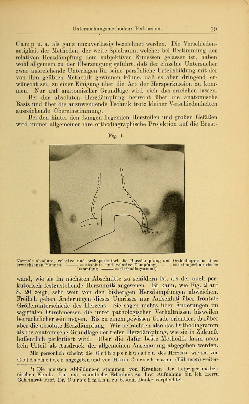 Gamp u.a. als ganz unzuverlässig bezeichnet werden. .Die. Verschieden- artigkeit der Methoden, der weite Spielraum, welcher bei Bestimmung der relativen Herzdämpfung dem subjektiven Ermessen gelassen ist, haben wohl allgemein zu der Oberzeugung geführt, daß der einzelne Untersucher zwar ausreichende Unterlagen für seine persönliche Urteilsbildung mit der von ihm geübten Methodik gewinnen könne, daß es aber dringend er- wünscht sei, zu einer Einigung über die Art der Herzperkussion zu kom- men. Nur auf anatomischer Grundlage wird sich das erreichen lassen. Bei der absoluten Herzdämpfung herrscht über die anatomische Basis und über die anzuwendende Technik trotz kleiner Verschiedenheiten ausreichende Übereinstimmung. Bei den hinter den Lungen liegenden Herzteilen und großen Gefäßen wird immer allgemeiner ihre orthodiagraphische Projektion auf die Brust- Fig. 1. Normale absolute, relative und orthoperkutorische Herzdämpfung und Orthodiagramm eines erwachsenen Mannes. = absolute und relative Dämpfung, == orthoperkutorische Dämpfung, = Orthodiagramm1). wand, wie sie im nächsten Abschnitte zu schildern ist, als der auch per- kutorisch festzustellende Herzumriß angesehen. Er kann, wie Fig. 2 auf S. 20 zeigt, sehr weit von den bisherigen Herzdämpfungen abweichen. Freilich geben Änderungen dieses Umrisses nur Aufschluß über frontale Größenunterschiede des Herzens. Sie sagen nichts über Änderungen im sagittalen Durchmesser, die unter pathologischen Verhältnissen bisweilen beträchtlicher sein mögen. Bis zu einem gewissen Grade orientiert darüber aber die absolute Herzdämpfung. Wir betrachten also das Orthodiagramm als die anatomische Grundlage der tiefen Herzdämpfung, wie sie in Zukunft hoffentlich perkutiert wird. Über die dafür beste Methodik kann noch kein Urteil als Ausdruck der allgemeinen Anschauung abgegeben werden. Mir persönlich scheint die Orthoperkussion des Herzens, wie sie von Goldscheider angegeben und von Hans Curschmann (Tübingen) weiter- ]) Die meisten Abbildungen stammen von Kranken der Leipziger medizi- nischen Klinik. Für die freundliche Erlaubnis zu ihrer Aufnahme bin ich Herrn Geheimrat Prof. Dr. Curschmann zu bestem Danke verpflichtet.