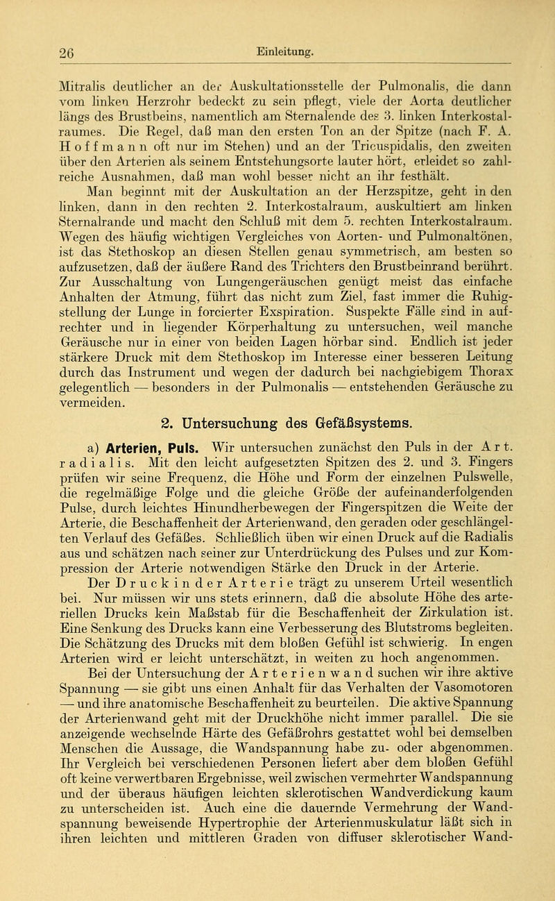 Mitralis deutlicher an dec Auskultationsstelle der Pulmonalis, die dann vom linken Herzrohr bedeckt zu sein pflegt, viele der Aorta deutlicher längs des Brustbeins, namentlich am Sternalende des 3. linken Interkostal- raumes. Die Kegel, daß man den ersten Ton an der Spitze (nach F. A. Hoffmann oft nur im Stehen) und an der Tricuspidalis, den zweiten über den Arterien als seinem Entstehungsorte lauter hört, erleidet so zahl- reiche Ausnahmen, daß man wohl besser nicht an ihr festhält. Man beginnt mit der Auskultation an der Herzspitze, geht in den linken, dann in den rechten 2. Interkostalraum, auskultiert am linken Sternalrande und macht den Schluß mit dem 5. rechten Interkostalraum. Wegen des häufig wichtigen Vergleiches von Aorten- und Pulmonaltönen, ist das Stethoskop an diesen Stellen genau symmetrisch, am besten so aufzusetzen, daß der äußere Kand des Trichters den Brustbeinrand berührt. Zur Ausschaltung von Lungengeräuschen genügt meist das einfache Anhalten der Atmung, führt das nicht zum Ziel, fast immer die Ruhig- stellung der Lunge in forcierter Exspiration. Suspekte Fälle sind in auf- rechter und in liegender Körperhaltung zu untersuchen, weil manche Geräusche nur in einer von beiden Lagen hörbar sind. Endlich ist jeder stärkere Druck mit dem Stethoskop im Interesse einer besseren Leitung durch das Instrument und wegen der dadurch bei nachgiebigem Thorax gelegentlich — besonders in der Pulmonalis — entstehenden Geräusche zu vermeiden. 2. Untersuchung des Gefäßsystems. a) Arterien, Puls. Wir untersuchen zunächst den Puls in der Art. radialis. Mit den leicht aufgesetzten Spitzen des 2. und 3. Fingers prüfen wir seine Frequenz, die Höhe und Form der einzelnen Pulswelle, die regelmäßige Folge und die gleiche Größe der aufeinanderfolgenden Pulse, durch leichtes Hinundherbewegen der Fingerspitzen die Weite der Arterie, die Beschaffenheit der Arterienwand, den geraden oder geschlängel- ten Verlauf des Gefäßes. Schließlich üben wir einen Druck auf die Kadialis aus und schätzen nach seiner zur Unterdrückung des Pulses und zur Kom- pression der Arterie notwendigen Stärke den Druck in der Arterie. Der Druck in der Arterie trägt zu unserem Urteil wesentlich bei. Nur müssen wir uns stets erinnern, daß die absolute Höhe des arte- riellen Drucks kein Maßstab für die Beschaffenheit der Zirkulation ist. Eine Senkung des Drucks kann eine Verbesserung des Blutstroms begleiten. Die Schätzung des Drucks mit dem bloßen Gefühl ist schwierig. In engen Arterien wird er leicht unterschätzt, in weiten zu hoch angenommen. Bei der Untersuchung der Arterienwand suchen wir ihre aktive Spannung — sie gibt uns einen Anhalt für das Verhalten der Vasomotoren — und ihre anatomische Beschaffenheit zu beurteilen. Die aktive Spannung der Arterien wand geht mit der Druckhöhe nicht immer parallel. Die sie anzeigende wechselnde Härte des Gefäßrohrs gestattet wohl bei demselben Menschen die Aussage, die Wandspannung habe zu- oder abgenommen. Ihr Vergleich bei verschiedenen Personen liefert aber dem bloßen Gefühl oft keine verwertbaren Ergebnisse, weil zwischen vermehrter Wandspannung und der überaus häufigen leichten sklerotischen Wandverdickung kaum zu unterscheiden ist. Auch eine die dauernde Vermehrung der Wand- spannung beweisende Hypertrophie der Arterienmuskulatur läßt sich in ihren leichten und mittleren Graden von diffuser sklerotischer Wand-