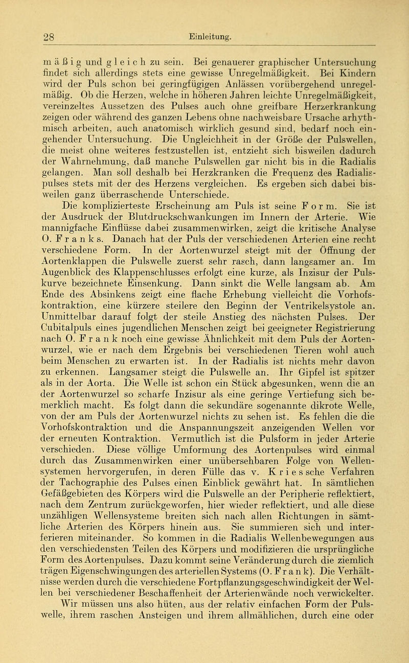 mäßig und gleich zu sein. Bei genauerer graphischer Untersuchung findet sich allerdings stets eine gewisse Unregelmäßigkeit. Bei Kindern wird der Puls schon bei geringfügigen Anlässen vorübergehend unregel- mäßig. Ob die Herzen, welche in höheren Jahren leichte Unregelmäßigkeit, vereinzeltes Aussetzen des Pulses auch ohne greifbare Herzerkrankung zeigen oder während des ganzen Lebens ohne nachweisbare Ursache arhyth- misch arbeiten, auch anatomisch wirklich gesund sind, bedarf noch ein- gehender Untersuchung. Die Ungleichheit in der Größe der Pulswellen, die meist ohne weiteres festzustellen ist, entzieht sich bisweilen dadurch der Wahrnehmung, daß manche Puls wellen gar nicht bis in die Kadialis gelangen. Man soll deshalb bei Herzkranken die Frequenz des Radialis - pulses stets mit der des Herzens vergleichen. Es ergeben sich dabei bis- weilen ganz überraschende Unterschiede. Die komplizierteste Erscheinung am Puls ist seine Form. Sie ist der Ausdruck der Blutdruckschwankungen im Innern der Arterie. Wie mannigfache Einflüsse dabei zusammenwirken, zeigt die kritische Analyse 0. Franks. Danach hat der Puls der verschiedenen Arterien eine recht verschiedene Form. In der Aortenwurzel steigt mit der Öffnung der Aortenklappen die Puls welle zuerst sehr rasch, dann langsamer an. Im Augenblick des Klappenschlusses erfolgt eine kurze, als Inzisur der Puls- kurve bezeichnete Einsenkung. Dann sinkt die Welle langsam ab. Am Ende des Absinkens zeigt eine flache Erhebung vielleicht die Vorhofs- kontraktion, eine kürzere steilere den Beginn der Ventrikelsystole an. Unmittelbar darauf folgt der steile Anstieg des nächsten Pulses. Der Cubitalpuls eines jugendlichen Menschen zeigt bei geeigneter Registrierung nach 0. Frank noch eine gewisse Ähnlichkeit mit dem Puls der Aorten- wurzel, wie er nach dem Ergebnis bei verschiedenen Tieren wohl auch beim Menschen zu erwarten ist. In der Radialis ist nichts mehr davon zu erkennen. Langsamer steigt die Pulswelle an. Ihr Gipfel ist spitzer als in der Aorta. Die Welle ist schon ein Stück abgesunken, wenn die an der Aortenwurzel so scharfe Inzisur als eine geringe Vertiefung sich be- merklich macht. Es folgt dann die sekundäre sogenannte dikrote Welle, von der am Puls der Aortenwurzel nichts zu sehen ist. Es fehlen die die Vorhofskontraktion und die Anspannungszeit anzeigenden Wellen vor der erneuten Kontraktion. Vermutlich ist die Pulsform in jeder Arterie verschieden. Diese völlige Umformung des Aortenpulses wird einmal durch das Zusammenwirken einer unübersehbaren Folge von Wellen- systemen hervorgerufen, in deren Fülle das v. K r i e s sehe Verfahren der Tachographie des Pulses einen Einblick gewährt hat. In sämtlichen Gefäßgebieten des Körpers wird die Pulswelle an der Peripherie reflektiert, nach dem Zentrum zurückgeworfen, hier wieder reflektiert, und alle diese unzähligen Wellensysteme breiten sich nach allen Richtungen in sämt- liche Arterien des Körpers hinein aus. Sie summieren sich und inter- ferieren miteinander. So kommen in die Radialis Wellenbewegungen aus den verschiedensten Teilen des Körpers und modifizieren die ursprüngliche Form des Aortenpulses. Dazu kommt seine Veränderung durch die ziemlich trägen Eigenschwingungen des arteriellen Systems (0. Fr a n k). Die Verhält- nisse werden durch die verschiedene Fortpflanzungsgeschwindigkeit der Wel- len bei verschiedener Beschaffenheit der Arterienwände noch verwickelter. Wir müssen uns also hüten, aus der relativ einfachen Form der Puls- welle, ihrem raschen Ansteigen und ihrem allmählichen, durch eine oder