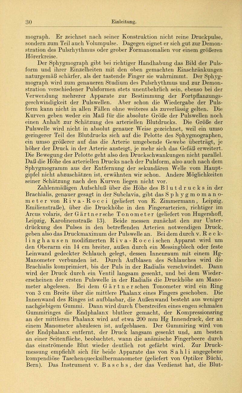 mograph. Er zeichnet nach seiner Konstruktion nicht reine Druckpulse, sondern zum Teil auch Volumpulse. Dagegen eignet er sich gut zur Demon- stration des Pulsrhythmus oder grober Formanomalien vor einem größeren Hörer kreise. Der Sphygmograph gibt bei richtiger Handhabung das Bild der Puls- form und ihrer Einzelheiten mit den oben gemachten Einschränkungen naturgemäß schärfer, als der tastende Finger sie wahrnimmt. Der Sphyg- mograph wird zum genaueren Studium des Pulsrhythmus und zur Demon- stration verschiedener Pulsformen stets unentbehrlich sein, ebenso bei der Verwendung mehrerer Apparate zur Bestimmung der Fortpflanzungs- geschwindigkeit der Pulswellen. Aber schon die Wiedergabe der Puls- form kann nicht in allen Fällen ohne weiteres als zuverlässig gelten. Die Kurven geben weder ein Maß für die absolute Größe der Pulswellen noch einen Anhalt zur Schätzung des arteriellen Blutdrucks. Die Größe der Pulswelle wird nicht in absolut genauer Weise gezeichnet, weil ein umso geringerer Teil des Blutdrucks sich auf die Pelotte des Sphygmographen, ein umso größerer auf das die Arterie umgebende Gewebe überträgt, je höher der Druck in der Arterie ansteigt, je mehr sich das Gefäß erweitert. Die Bewegung der Pelotte geht also den Druckschwankungen nicht parallel. Daß die Höhe des arteriellen Drucks nach der Pulsform, also auch nach dem Sphygmogramm aus der Entfernung der sekundären Welle vom Haupt- gipfel nicht abzuschätzen ist, erwähnten wir schon. Andere Möglichkeiten seiner Schätzung nach den Kurven Hegen nicht vor. Zahlenmäßigen Aufschluß über die Höhe des Blutdrucks in der Brachialis, genauer gesagt in der Subclavia, gibt das Sphygmomano- m e t e r von Riva-Rocci (geliefert von E. Zimmermann, Leipzig, Emilienstraße), über die Druckhöhe in den Fingerarterien, richtiger im Arcus volaris, der Gärtner sehe Tonometer (geliefert von Hugershoff, Leipzig, Karolinenstraße 13). Beide messen zunächst den zur Unter- drückung des Pulses in den betreffenden Arterien notwendigen Druck, geben also das Druckmaximum der Pulswelle an. Bei dem durch v. R e c k- linghausen modifizierten Riva-Rocci sehen Apparat wird um den Oberarm ein 14 cm breiter, außen durch ein Messingblech oder feste Leinwand gedeckter Schlauch gelegt, dessen Innenraum mit einem Hg- Manometer verbunden ist. Durch Aufblasen des Schlauches wird die Brachialis komprimiert, bis der Puls in der Radialis verschwindet. Dann wird der Druck durch ein Ventil langsam gesenkt, und bei dem Wieder- erscheinen der ersten Pulswelle in der Radialis die Druckhöhe am Mano- meter abgelesen. Bei dem Gärtner sehen Tonometer wird ein Ring von 3 cm Breite über die mittlere Phalanx eines Fingers geschoben. Die Innenwand des Ringes ist aufblasbar, die Außenwand besteht aus weniger nachgiebigem Gummi. Dann wird durch Überstreifen eines engen schmalen Gummiringes die Endphalanx blutleer gemacht, der Kompressionsring an der mittleren Phalanx wird auf etwa 200 mm Hg Innendruck, der an einem Manometer abzulesen ist, aufgeblasen. Der Gummiring wird von der Endphalanx entfernt, der Druck langsam gesenkt und, am besten an einer Seitenfläche, beobachtet, wann die anämische Fingerbeere durch das einströmende Blut wieder deutlich rot gefärbt wird. Zur Druck- messung empfiehlt sich für beide Apparate das von S a h 1 i angegebene kompendiöse Taschenquecksilbermanometer (geliefert von Optiker Büchi, Bern). Das Instrument v. B a s c h s , der das Verdienst hat, die Blut-