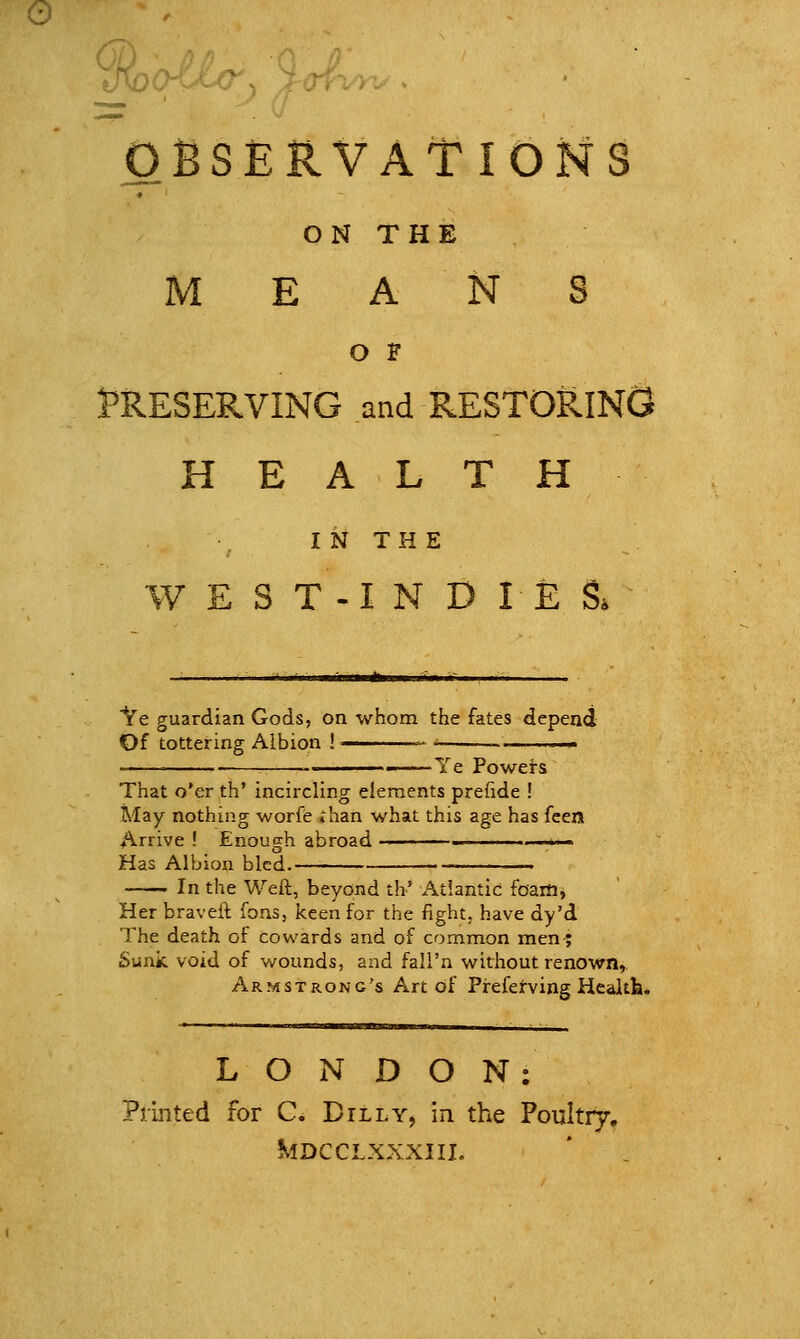 OBSERVATIONS ON THE MEANS O F PRESERVING and RESTORING HEALTH I N T H E W E S T -I N D I E S. Ve guardian Gods, on whom the fates depend Of tottering Albion !  ^ ■. ■ :  Ye Powei-s That o'er th' incircling elements prefide ! May nothing worfe »han what this age has fcen Arrive ! Enough abroad -'■■■■ ...■■.>.- Has Albion bled. In the Weft, beyond th' Atlantic foam, Her braveft fons, keen for the fight, have dy'd The death of cowards and of common men; Sunk void of wounds, and fall'n without renown, Armstrong's Art of Preferving Healtfa. LONDON: Printed for C. Billy, in the Poultry, KlDCCLXXXIII.