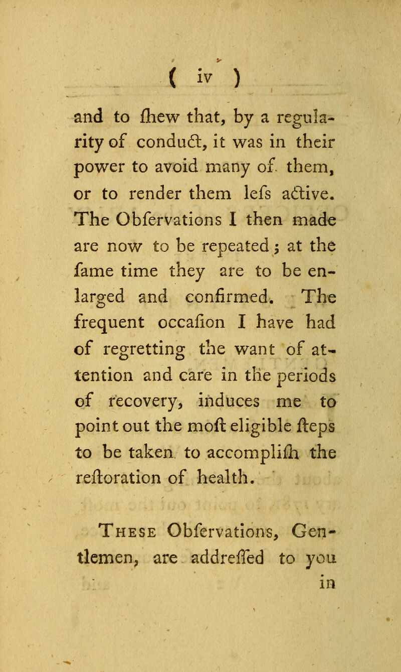 and to ftiew that, by a regula- rity of condud:, it was in their power to avoid many of them, or to render them lefs aftive. The Obfervations I then made are now to be repeated; at the fame time they are to be en- larged and confirmed. The frequent occafion I have had of regretting the want of at- tention and care in the periods of recovery, induces me to point out the moft eligible ftepis to be taken to accomplish the reftoration of health. These Obfervations, Gen- tlemen, are addreffed to you in