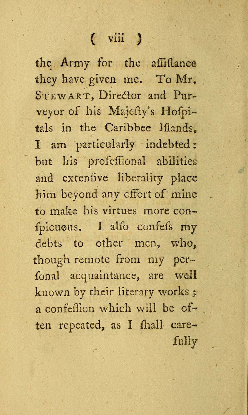 the Army for the affiftance they have given me. To Mr. Stewart, Diredlor and Pur^ veyor of his Majefly's Hofpi- tals in the Caribbee iflands, I am particularly indebted: but his profeffional abilities and extenfive liberality place him beyond any effort of mine to make his virtues more con- fpicuous. I alfo confefs my debts to other men, who, though remote from my per- fonal acquaintance, are well, knov/n by their literary works ; a confeffion which will be of- ten repeated, as I fhall care- fully