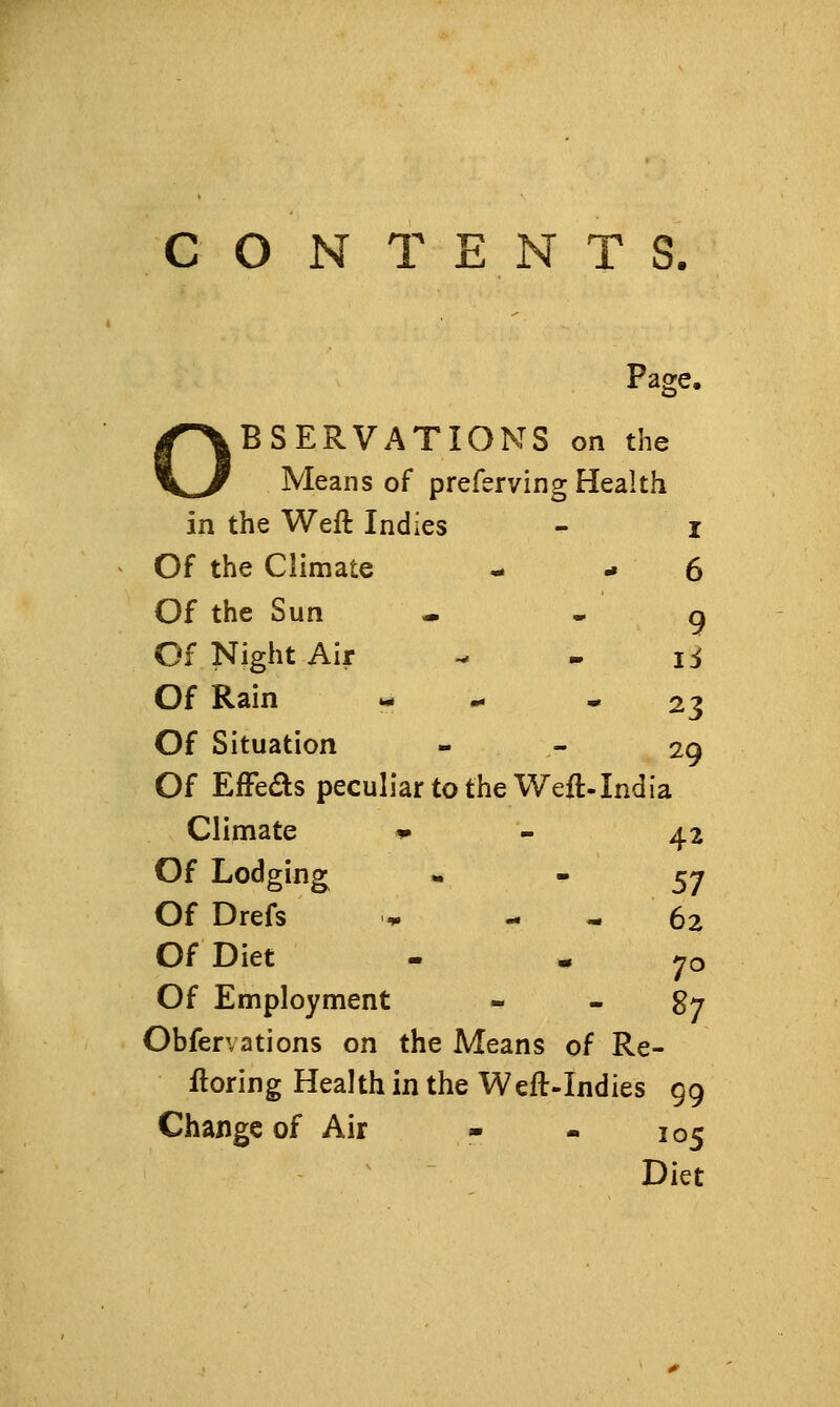 CONTENTS. Page- I^BSERVATIONS \^ Means of prefervin on the g Health in the Weft Indies I Of the Climate 6 Of the Sun 9 Of Night Air li Of Rain 23 Of Situation 2Q Of Effeas peculiar to the Weft-India ' Climate ^ 42 Of Lodging 57 Of Drefs 62 Of Diet 70 Of Employment - 87 Obfervations on the Means of Re- ftoring Health in the Weft-Indies 99 Change of Air - - 105 Diet