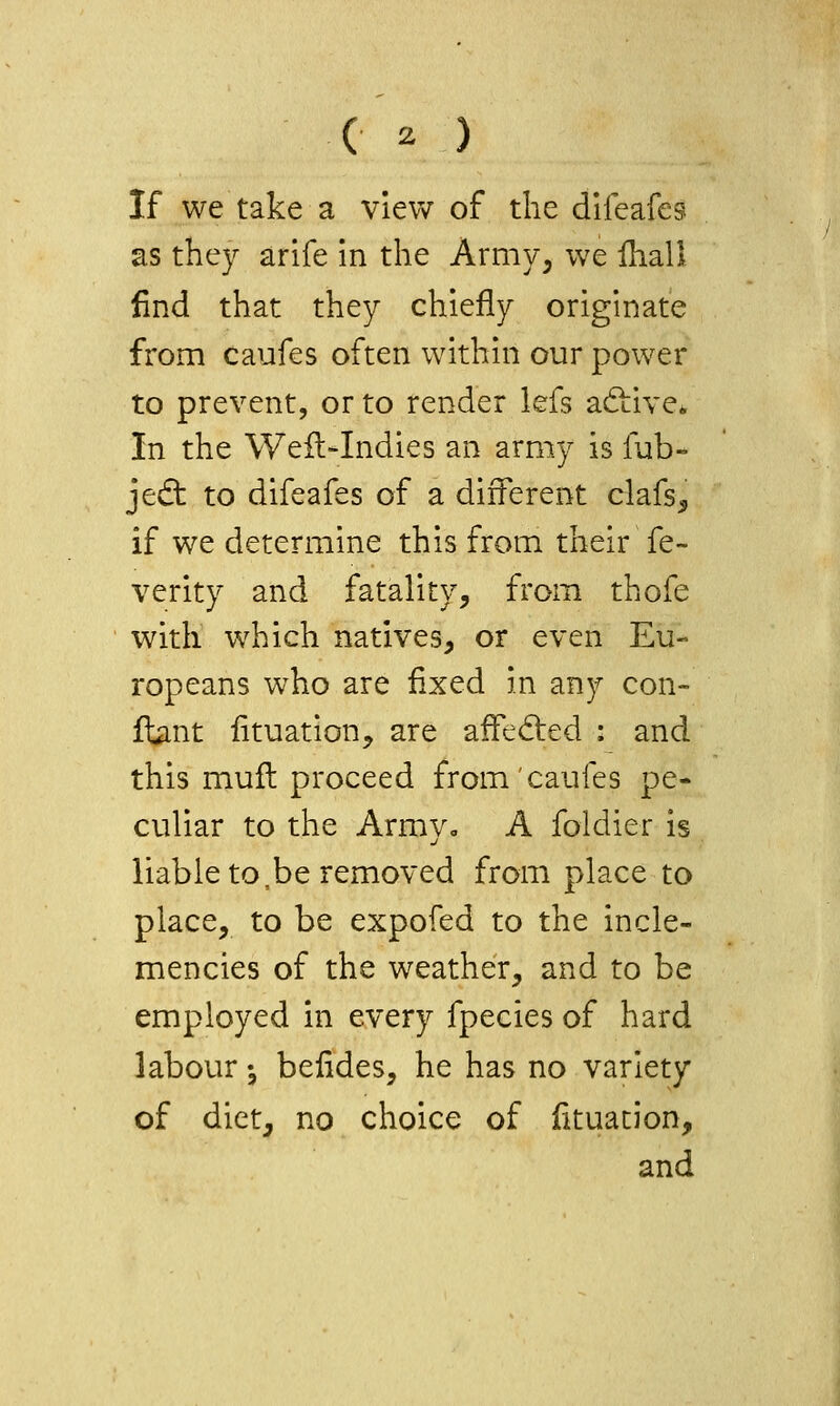 ( ^ ) If we take a view of the difeafes as they arife in the Army, we fhall find that they chiefly originate from caufes often within our power to prevent, or to render lefs adiive. In the WeiWndies an army is fab- jedt to difeafes of a different clafs^ if we determine this from their fe- verity and fatality, from thofe with which natives, or even Eu- ropeans who are fixed in any con- ftiint fituation, are affeded : and this muft proceed from caufes pe- culiar to the Armyo A foldier is liable to,be removed from place to place, to be expofed to the incle- mencies of the weather, and to be employed in every fpecies of hard labour ^ befldes, he has no variety of diet, no choice of fituacion, and