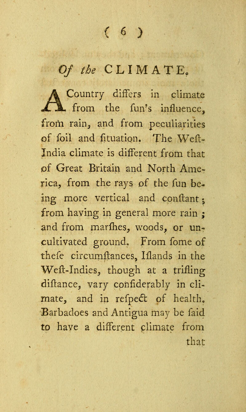 Of the CLIMATE, A Country differs in climate from the fun's influence, from rain^ and from peculiarities of foil and fituation. The Wefl- India climate is different from that iof Great Britain and North Ame« rica, from the rays of the fun be- ing more vertical and cpnilant; from having in general more rain ; and from marihes, woods, or un- cultivated ground. From fome of thefe circurnftances, lilands in the Wefl-Indies^ though at a trifling diftance, vary cpnliderably in cli- mate, and in refped: of health, Barbadoes and Antigua may be faid to have a different climate from that