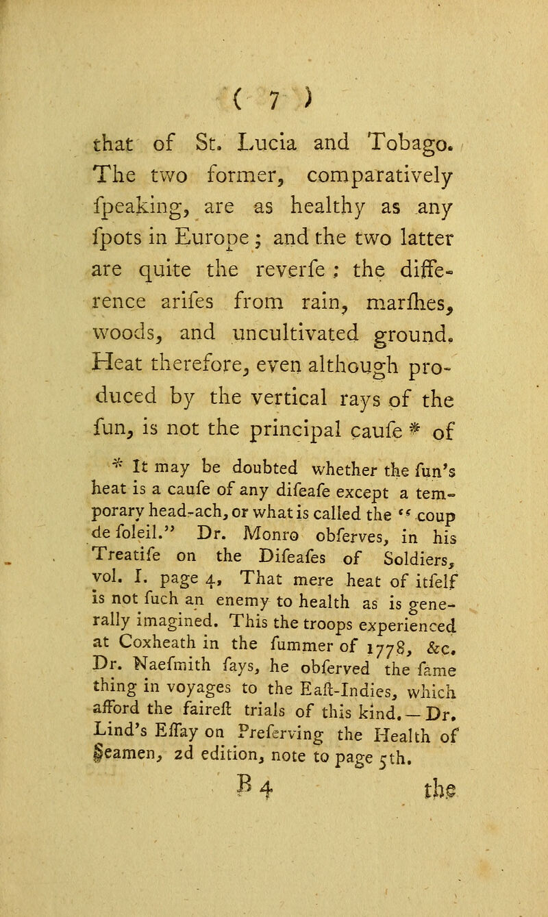 that of St. Lucia and Tobago. The two former, cornparatively fpeaking, are as healthy as any fpots in Europe ; and the two latter are quite the reverfe ; the diffe« rence arifes from rain, marfhes, woods, and uncultivated ground. Heat therefore, even although pro- duced by the vertical rays of the fun, is not the principal caufe ^ of ^ It may be doubted whether the fun's heat is a caufe of any difeafe except a tem- porary head-ach, or what is called the '^coup defoleil. Dr. Monro obferves. In his Treatife on the Difeafes of Soldiers, vol. I. page 4, That mere heat of itfelf is not fuch an enemy to health as is gene- rally imagined. This the troops experienced at Coxheath in the fummer of 1778, &c. Dr. Naefmith fays, he obferved the fame thing in voyages to the Eafl-Indies, which afford the faireft trials of this kind. —Dr. Lind's Effay on Freferving the Health of §eamen, 2d edition, note to page 5th. P 4 tb^