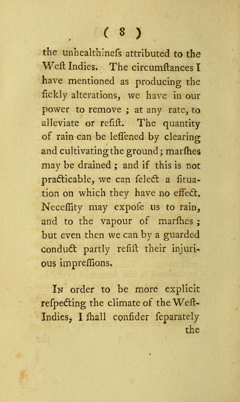 . ( ^ y the unhealthinefs attributed to the Weft Indies. The circumftances I have mentioned as producing the iickly alterations, we have in our power to remove ; at any rate, to alleviate or refift. The quantity of rain can be lelTened by clearing and cultivating the ground; marlhes may be drained ; and if this is not pra6:icable, we can feled: a litua- tion on which they have no effed:. Neceffity may expofe us to rain, and to the vapour of marlhes ; but even then we can by a guarded condudt partly refift their injuri-. ous imprefiions. In order to be more explicit refpedting the climate of the Weft- Indies, I ftiall conlider feparately the