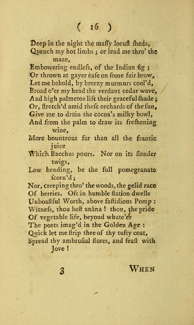 Beep in the night the maiTy locuft iheds. Quench my hot limbs; or lead me thro' the maze. Embowering endlefs, of the Indian fig ; 'Or thrown at gayer eafe on fome fair brow. Let me behold, by breezy murmurs cool'd. Broad o'er my head the verdant cedar wave. And high palmetos lift their graceful fhade; Or, Hretch'd amid thefe orchards of the fun. Give me to drain the cocoa's milky bowl. And from the palm to draw its frelhening wine. More bounteous far than all the frantic juice Which Bacchus pours. Nor on its llender twigs. Low bending, be the full pomegranate fcorn'd; Nor, creeping thro' the woods, the gelid race Of berries. Oft in humble ftation dwells XJnboaftful Worth, above faftidious Pomp ; Witnefs, thou bell anana ! thou, the pride Of vegetable life, beyond whate'er The poets imag'd in the Golden Age : Quick let me ftrip thee of thy tufty coat. Spread thy ambrofial ilores, and feaft with Jove 1 2 When