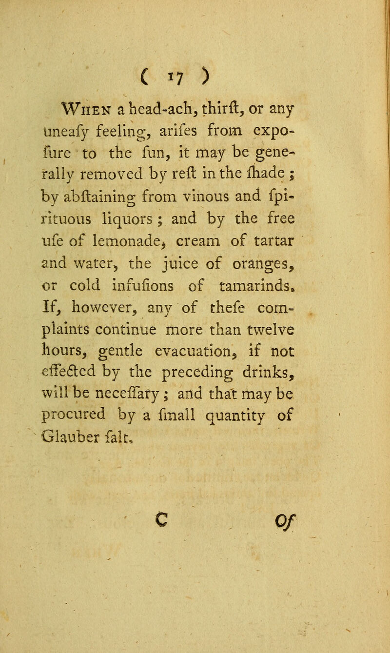 ( '7 ) When a head-ach, thirft, or any uneafy feeling, arifes from expo- fure to the fun, it may be gene- rally removed by reft in the ihade ; by abftaining from vinous and fpi- rituous liquors; and by the free ufe of lemonade^ cream of tartar and water, the juice of oranges, or cold infufions of tamarinds. If, however, any of thefe com- plaints continue more than twelve hours, gentle evacuation, if not effeded by the preceding drinks, will be neceflary; and that may be procured by a fmall quantity of Glauber fait. Of