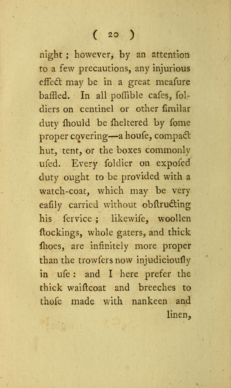 night; however, by an attention to a few precautions, any injurious efFed: may be in a great meafure baffled. In all poffible cafes, fol- diers on centinel or other limilar duty ihould be iheltered by fome proper covering—a houfe, compact hut, tent, or the boxes commonly ufed. Every foldier on expofed duty ought to be provided with a watch-coat, which may be very eafily carried without obftrudting his fervice ; likewife, woollen flockings, whole gaters, and thick Ihoes, are infinitely more proper than the trowfersnow injudicioufly in ufe: and I here prefer the thick waillcoat and breeches to thofe made with nankeen and linen^