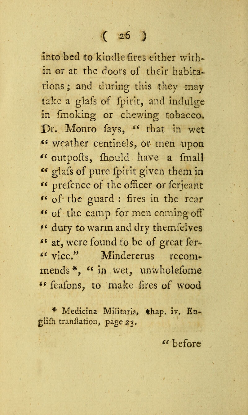 into bed to kindle fires either with- in or at the doors of their habita- tions ; and during this they may- take a glafs of fpirit, and indulge in fmoking or chewing tobacco. Dr. Monro fays, ^^ that in wet <^ weather centinels^ or men upon '^ outpofls, Ihould have a fmall  glafs of pure fpirit given them in  prefence of the officer or ferjeant *' of the guard : fires in the rear ** of the camp for m.en coming oif ^^ duty to warm and dry themfelves *^ at, were found to be of great fer- '^ vice, Mindererus recom- mends *, *^ in wet, unwholefome ** feafons, to make fires of wood * Medicina Miilitaris, thap. iv. En- glifh tranilation^ P^g'^23. '^ before