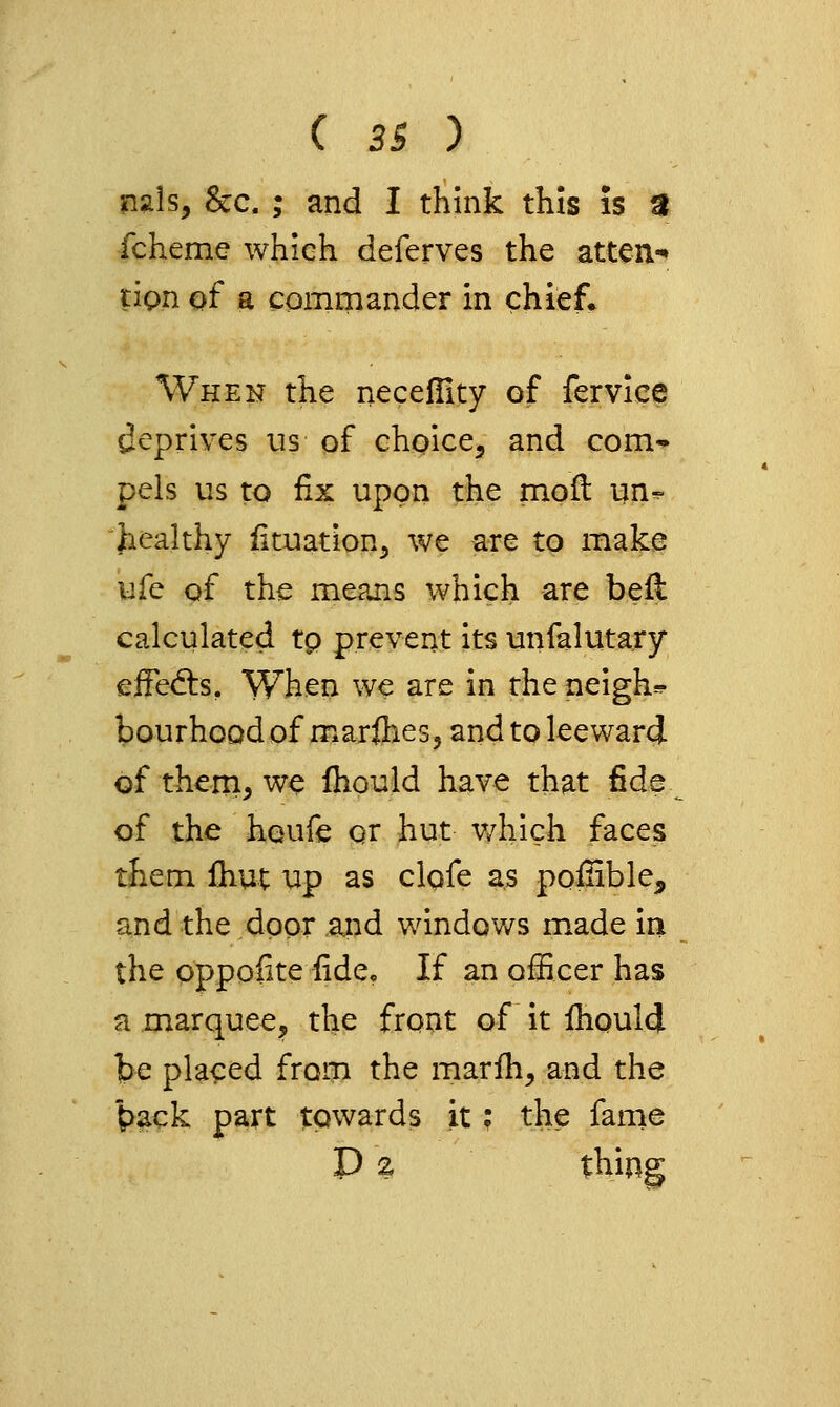 nals, 8cc. ; and I think this is 3 fcheme which deferves the atten.-* tiQu of a commander in chief. When the necefiity of fervice deprives us of chi^ice^ and com-* pels us to fix upon the moft un^ healthy iituation^ we are to make life of the means which are befl calculated tp prevent its unfalutary eifedis. When we are in the neigh=? bourhood of marflies, and to leeward of thern, we Ihould have that fide of the houfe or hut v/hich faces them fhut up as clofe as poilible, and the door apd windows made in the oppofite fide. If an officer has a marquee, the front of it Ihould be placed from the marfh, and the '^ack part towards it; the fame D 2, thing
