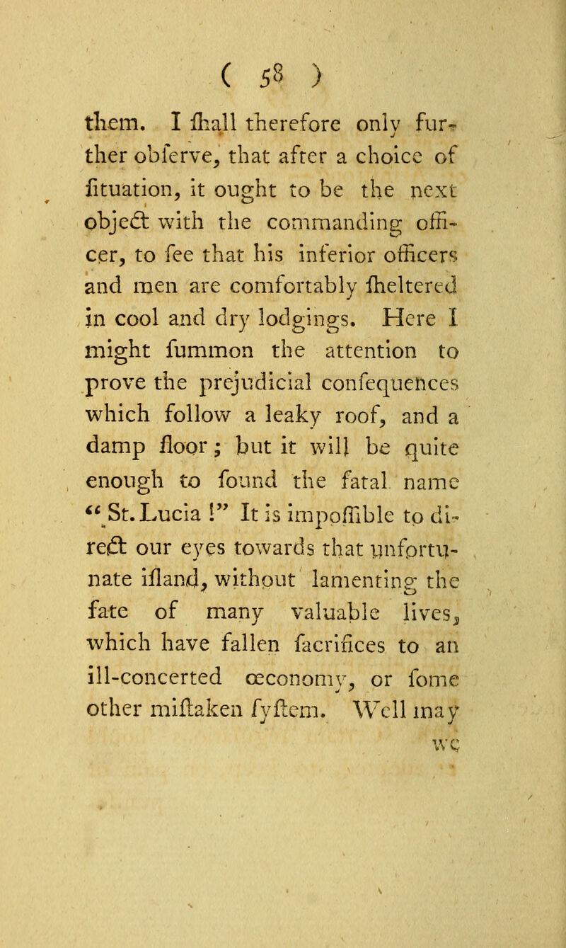 them. I iliall therefore only fur-r ther obferve, that after a choice of lituation, it ought to be the next objed; with the commanding offi- cer, to fee that his inferior officers and men are comfortably iheltered in cool and dry lodgings. Here I might fummon the attention to prove the prejudicial confequences which follow a leaky roof, and a damp floor; but it will be quite enough to found the fatal name ** St. Lucia 1 It is imppffible to di- reft our eyes towards that iinfprti]- nate illand, without lamentino the fate of many valuable lives^ which have fallen facrifices to an ill-concerted oeconomy, or fome other miflaken fyflem. Well may