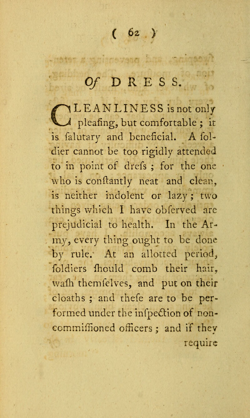 Of DKE S S. CLEANLINESS Is not only^ pleafing, but comfortable ; it is falutary and beneficial. A fol- dier cannot be too rigidly attended to in point of drefs ; for the one who is conitantly neat and clean, is neither indolent or lazy; two things which I have obferved are prejudicial to health. Li the Ar- my^ every thing ought to be done by rule. At an allotted period, foldiers fhould comb their haity wafh themfelves, and put on their cloaths ; and thefe are to be per- formed under the infpedtion of non- ccmmiflioned officers; and if they require