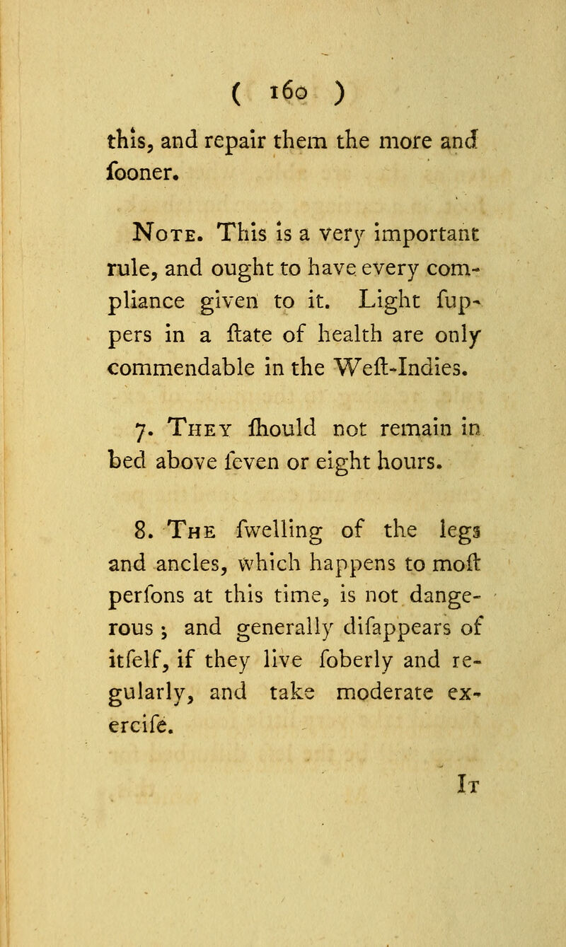 this, and repair them the more and fooner. Note. This is a very important rule, and ought to have every com- pliance given to it. Light fup- pers in a ftate of health are only commendable in the Weft-Indies. 7. They ihould not remain in bed above feven or eight hours. 8. The fwelling of the legs and ancles, which happens to moft perfons at this time, is not dange- rous ; and generally difappears of itfelf, if they live foberly and re- gularly, and take moderate ex- ercife. It