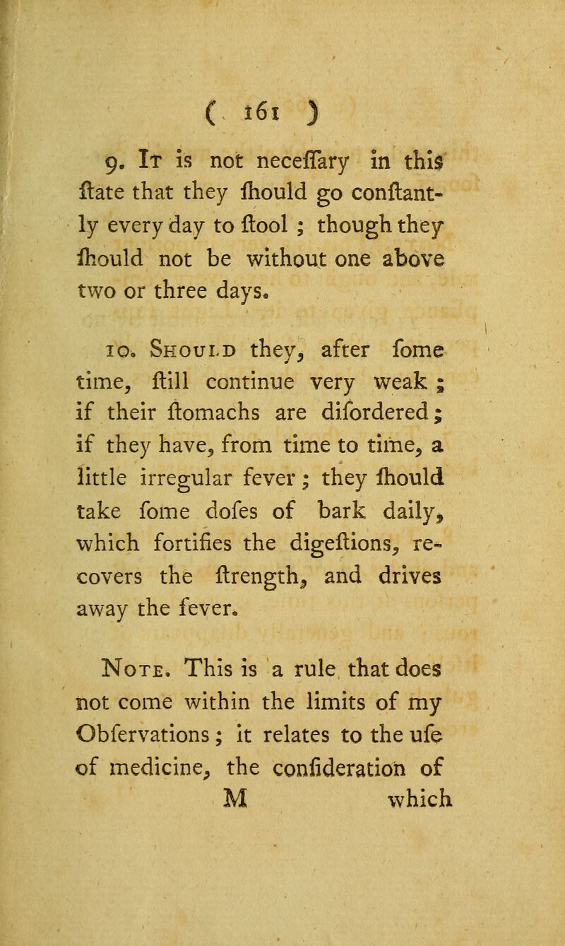 9. It is not neceflary in this Hate that they Ihould go conftant- ly every day to ftool ; though they Ihould not be without one above two or three days. ID. Should they^ after fome time, ftill continue very weak; if their llomachs are difordered; if they have, from time to time, a little irregular fever; they Ihould take fome dofes of bark daily, which fortifies the digeflions, re- covers the ilrength, and drives away the fever. Note. This is a rule that does not come within the limits of my Obfervations; it relates to the ufe of medicine, the confideratioh of M which