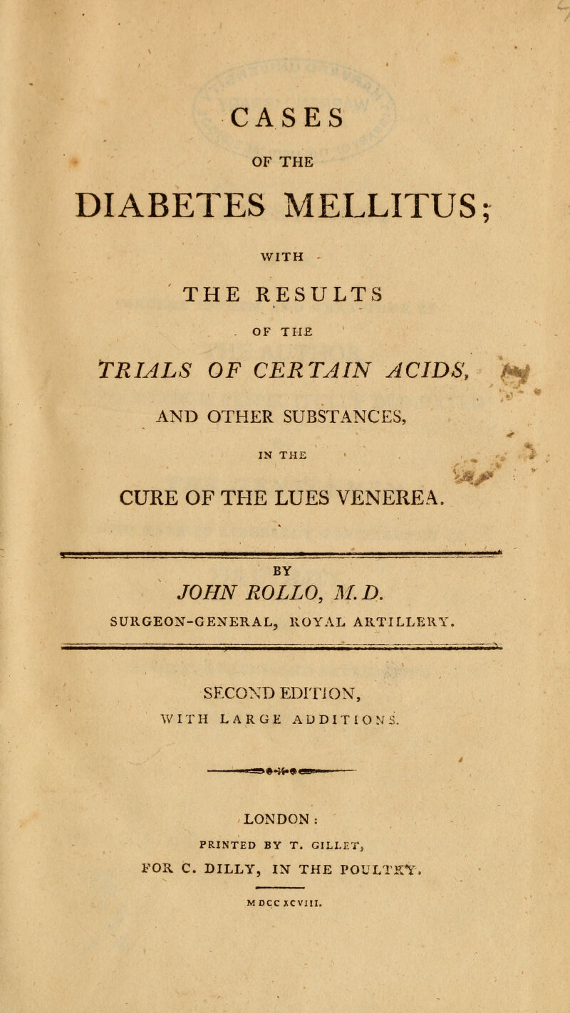 CASES OF THE DIABETES MELLITUS; WITH - THE RESULTS . OF THE TRIALS OF CERTAIN ACIDS, AND OTHER SUBSTANCES, IN THJ CURE OF THE LUES VENEREA, ^^ BY JOHN ROLLO, M.D. SURGEON-GENERAL, ROYAL ARTILLERY. SECOND EDITION, WITH LARGE ADDITIONS. >••»•«>« LONDON: PRINTED BY T. GILLET, FOR C. DILLY, IN THE POULTRY. MDCC XCVIII.