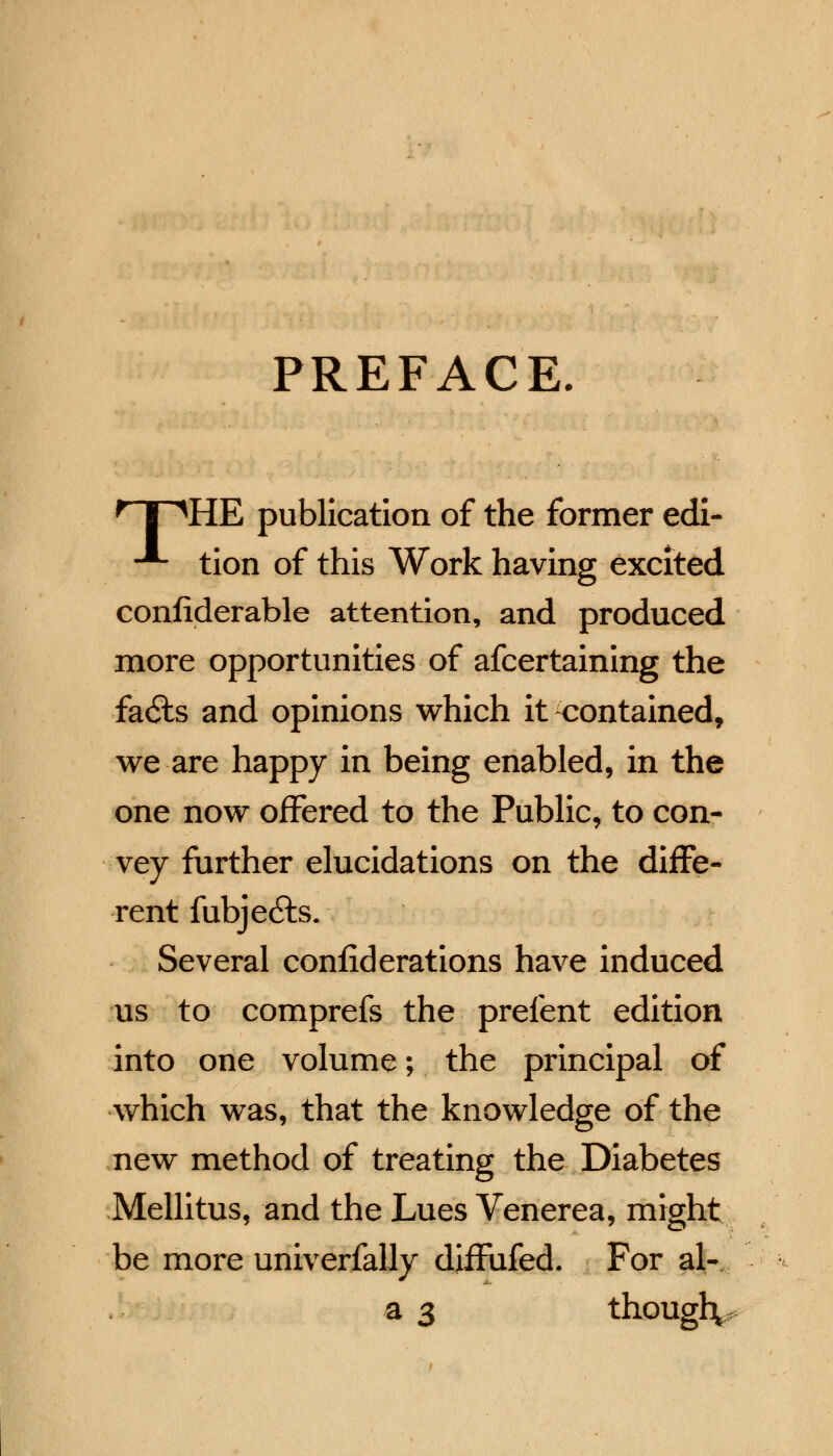 PREFACE. f I ^HE publication of the former edi- ■* tion of this Work having excited confiderable attention, and produced more opportunities of afcertaining the fa6ls and opinions which it contained, we are happy in being enabled, in the one now offered to the Public, to con- vey further elucidations on the diffe- rent fubje£ts. Several confiderations have induced us to comprefs the prefent edition into one volume; the principal of which was, that the knowledge of the new method of treating the Diabetes Mellitus, and the Lues Venerea, might be more univerfally diffufed. For al- a 3 though