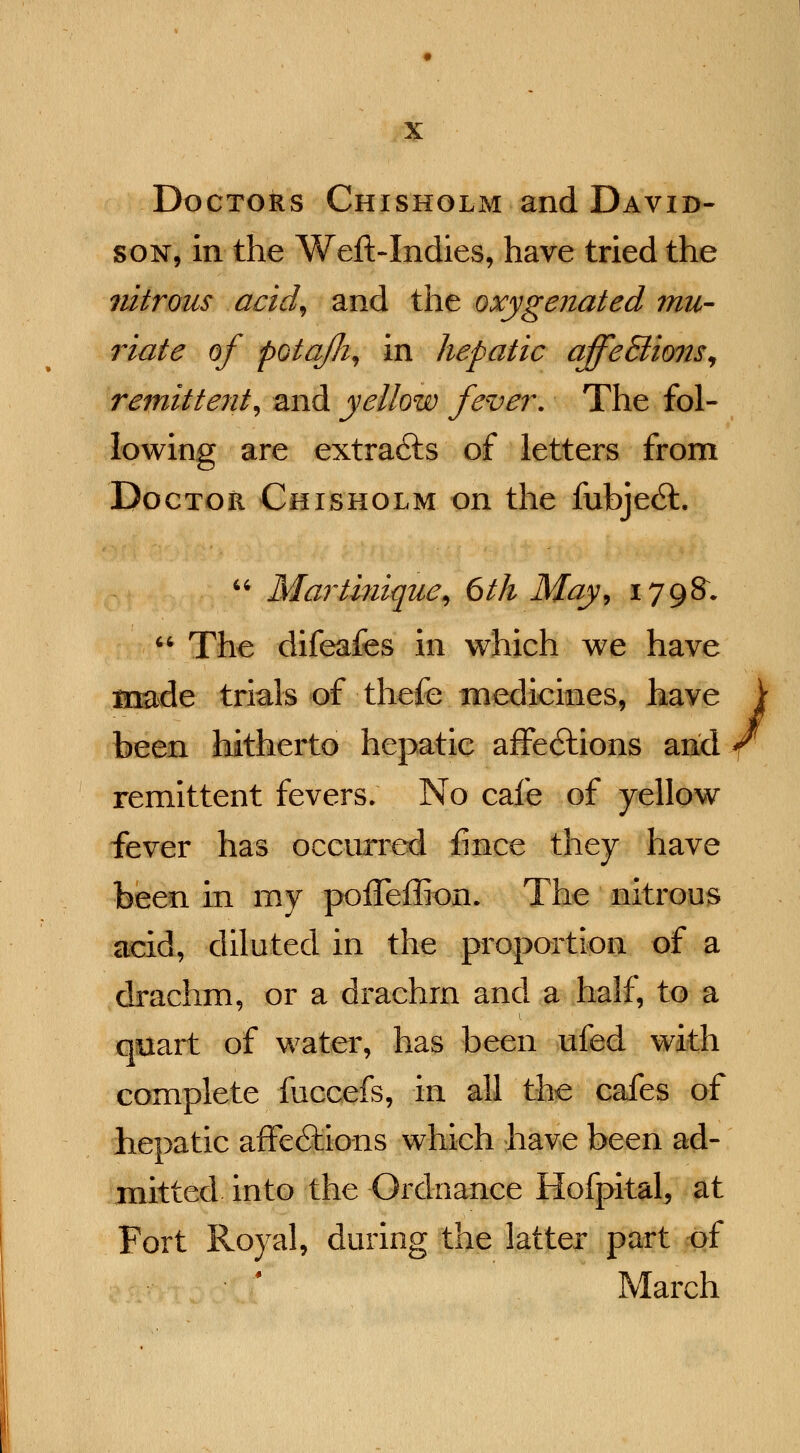 Doctors Chisholm and David- son, in the Weft-Indies, have tried the nitrous acid, and the oxygenated mu- riate of potafli, in hepatic affe&ions, remittent, and yellow fever. The fol- lowing are extracts of letters from Doctor Chisholm on the fubje6L  Martinique, 6th May, 1798.  The difeafes in which we have made trials of thefe medicines, have been hitherto hepatic affections and remittent fevers; No cafe of yellow fever has occurred fince they have been in my pofTeffiom The nitrous acid, diluted in the proportion of a drachm, or a drachrn and a half, to a quart of water, has been ufed with complete fuccefs, in all the cafes of hepatic affe&ions which have been ad- mitted into the Ordnance Hofpital, at Fort Royal, during the latter part of March