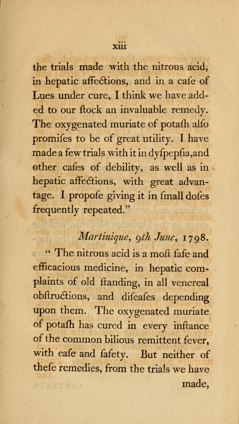 the trials made with the nitrous acid, in hepatic affe6tions, and in a cafe of Lues under cure, I think we have add- ed to our ftock an invaluable remedy. The oxygenated muriate of potafh alfo promifes to be of great utility. I have made a few trials writh it in dyfpepfia,and other cafes of debility, as well as in hepatic affedtions, with great advan- tage. I propofe giving it in fmall dofes frequently repeated. Martinique, gth Ju?ie, 1798,  The nitrous acid is a moft fafe and efficacious medicine, in hepatic com- plaints of old ftanding, in all venereal obfiru&ions, and difeafes depending upon them. The oxygenated muriate of potafh has cured in every inftance of the common bilious remittent fever, with eafe and fafety. But neither of thefe remedies, from the trials we have made,