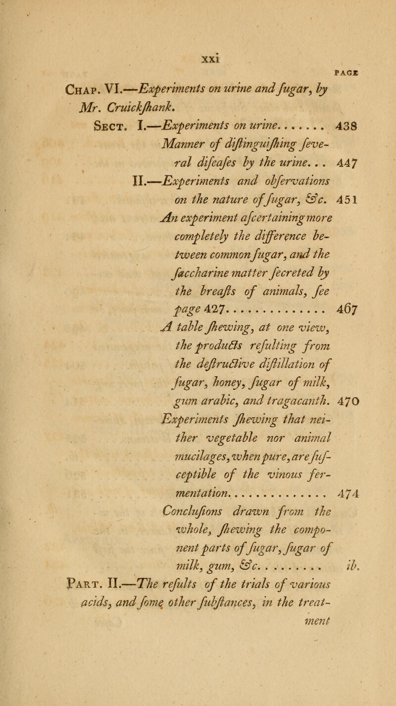 PAG* Chap. VI.—Experiments on urine and fugar, by Mr. Cruickjhank. Sect. I.—Experiments on urine 438 Manner of diftinguijhing feve- ral difeafes by the urine. . . AAJ II.—Experiments and obfervations on the nature of fugar, &c. 451 An experiment ascertaining more completely the difference be- tween common fugar, and the faccharine matter Jeer eted by the breafts of animals, fee page 427 A67 A table Jhewing, at one view, the pro duels refulting from the dejlruclive diftillation of fugar, honey, fugar of'milk, gum arabic, and tragacanth. 470 Experiments Jhewing that nei- ther vegetable nor animal mucilages, when pure, arefuf- ceptible of the vinous fer- mentation 474 Conclufions drawn from the whole, Jhewing the compo- nent parts of fugar, fugar of milk, gum, &c ib. Part. II.—The refults of the trials of various acids, andfome other fubjiances, in the treat- ment