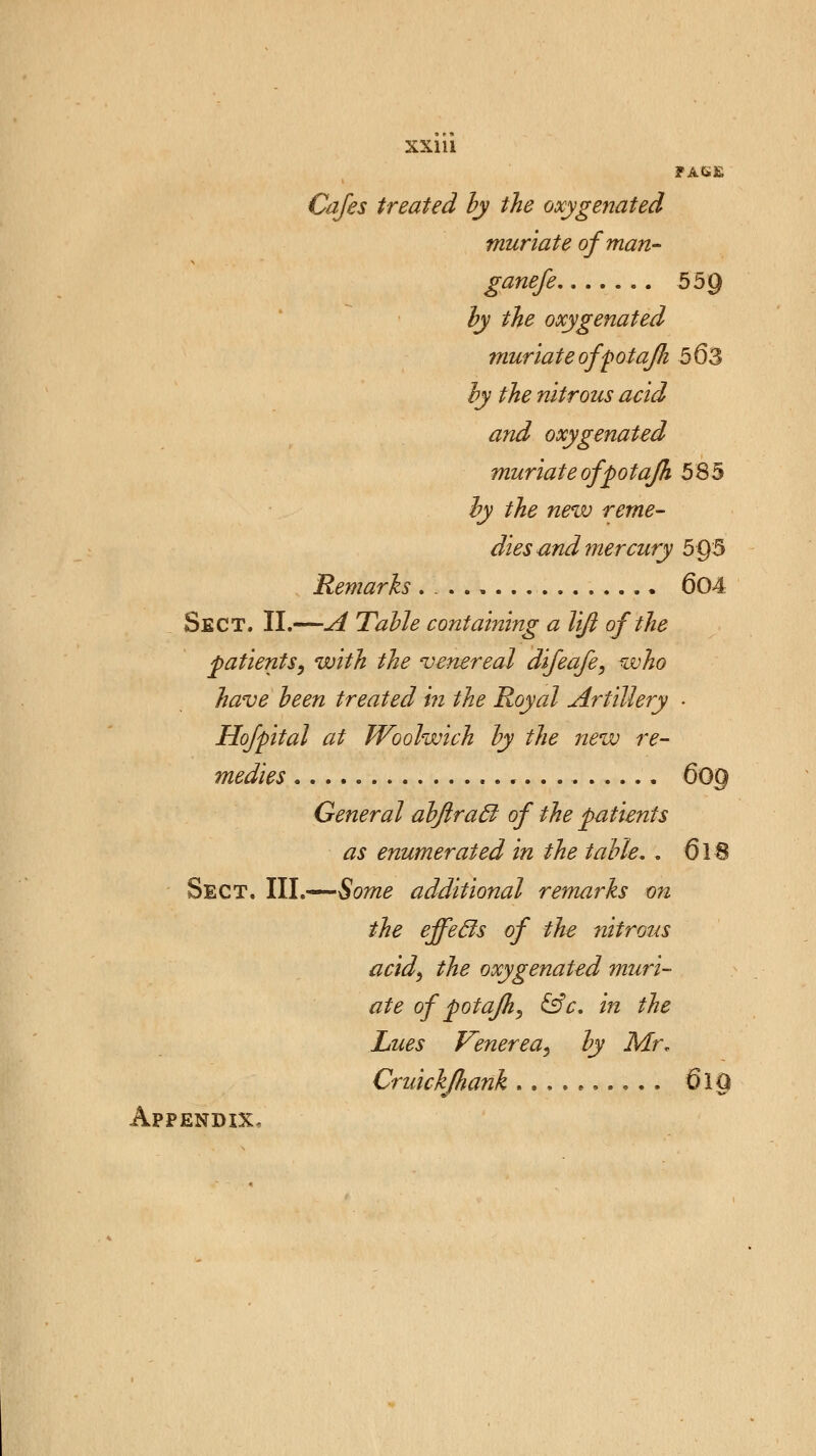 XX1U FA6E Cafes treated by the oxygenated muriate of man- ganefe 55Q by the oxygenated muriate of pot afli 563 by the nitrous acid and oxygenated muriate of pot afk 585 by the new reme- dies and mercury 5Q5 Remarks . . ., 604 Sect. II.—A Table containing a lift of the patients, with the venereal difeafe, who have been treated in the Royal Artillery ■ Hofpital at Woolwich by the new re- medies 609 General abftracl of the patients as enumerated in the table. . 618 Sect, III.—Some additional remarks on the effecls of the nitrous acid, the oxygenated muri- ate of potafh, &c. in the Lues Venerea, by Mr, Cruickjhank 610 Appendix,