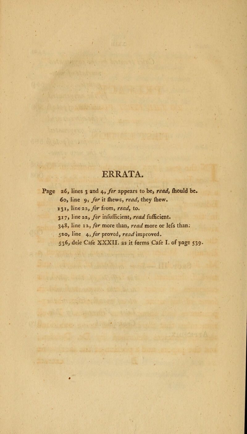 ERRATA. Page 26, lines 3 and 4, for appears to be, read) mould be. 60, line 9, for it mews, ready they fhew. 131, line 22, for from, read, to. 317, line 22, for infufficient, read fufficient. 348, line 12, for more than, read more or lefs than; 520, line 4, for proved, read improved. 536, dele Cafe XXXII. as it forms Cafe I. of page 539,