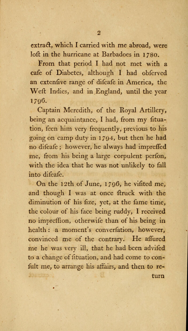 loft in the hurricane at Barbadoes in 1780. From that period I had not met with a cafe of Diabetes, although I had obferved an extensive range of difeafe in America, the Weft Indies, and in England, until the year 1796. Captain Meredith, of the Royal Artillery, being an acquaintance, I had, from my fitua- tion, feen him very frequently, previous to his going on camp duty in 17Q4, but then he had no difeafe ; however, he always had impreffed me, from his being a large corpulent perfon, with the idea that he was not unlikely to fall into difeafe. On the 12th of June, 1796, he vifited me, and though I was at once ftruck with the diminution of his fize, yet, at the fame time, the colour of his face being ruddy, I received no impreffion, otherwife than of his being in health: a moment's converfation, however, convinced me of the contrary. He allured me he was very ill, that he had been advifed to a change of fituation, and had come to con- fult me, to arrange his affairs, and then to re- turn