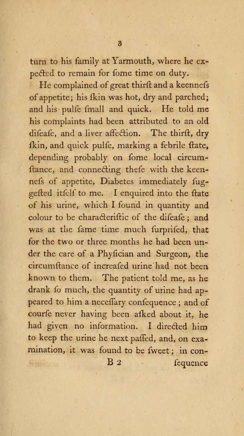 turn to his family at Yarmouth, where he ex- pected to remain for fome time on duty. He complained of great thirft and a keennefs of appetite; his fkin was hot, dry and parched; and his pulfe fmall and quick. He told me his complaints had been attributed to an old difeafe, and a liver affection. The thirft, dry fkin, and quick pulfe, marking a febrile ftate, depending probably on fome local circum- ftance, and connecting thefe with the keen- nefs of appetite, Diabetes immediately fug- gefted itfelf to me. I enquired into the ftate of his urine, which I found in quantity and colour to be characSeriftic of the difeafe; and was at the fame time much furprifed, that for the two or three months he had been un- der the care of a Phyfician and Surgeon, the circumftance of increafed urine'had not been known to them. The patient told me, as he drank fo much, the quantity of urine had ap- peared to him a neceffary confequence ; and of courfe never having been aited about it, he had given no information. I directed him to keep the urine he next paffed, and, on exa- mination, it was found to be fweet; in con- B 2 fequence