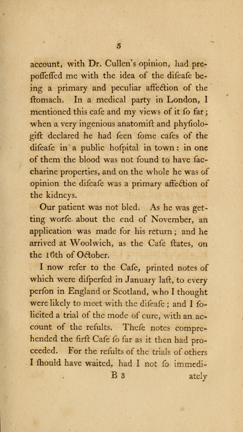 account, with Dr. Cullen's opinion, had pre- poffeffed me with the idea of the difeafe be- ing a primary and peculiar affeclion of the ftomach. In a medical party in London, 1 mentioned this cafe and my views of it fo far; when a very ingenious anatomift and phyfiolo- gift declared he had feen fome cafes of the difeafe in a public hofpital in town: in one of them the blood was not found to have fac- charine properties, and on the whole he was of opinion the difeafe was a primary affe&ion of the kidneys. Our patient was not bled. As he was get- ting worfe about the end of November, an application was made for his return; and he arrived at Woolwich, as the Cafe ftates, on the 16th of October. I now refer to the Cafe, printed notes of which were difperfed in January laft, to every perfon in England or Scotland, who I thought were likely to meet with the difeafe ; and 1 fo- licited a trial of the mode of cure, with an ac- count of the refults. Thefe notes compre- hended the firft Cafe fo far as it then had pro- ceeded. For the refults of the trials of others I mould have waited, had I not fo immcdi- B 3 ately