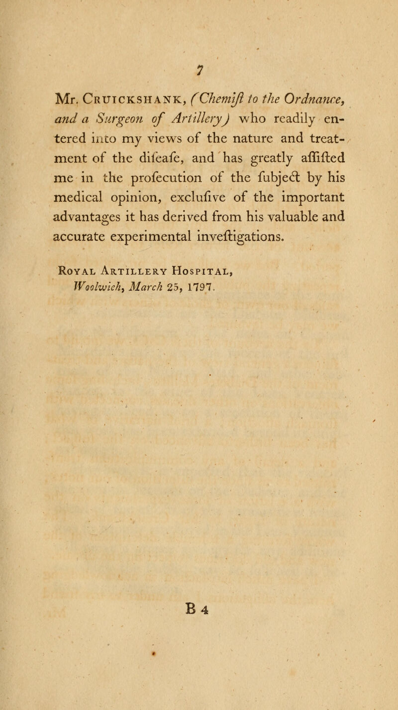 Mr. Crxjickshank, (Chemift to the Ordnance, and a Surgeon of Artillery) who readily en- tered into my views of the nature and treat- ment of the difeafe, and has greatly affifted me in the profecution of the fubjecT: by his medical opinion, exclufive of the important advantages it has derived from his valuable and accurate experimental inveftigations. Royal Artillery Hospital, Woolwich^ March 25, 1797,