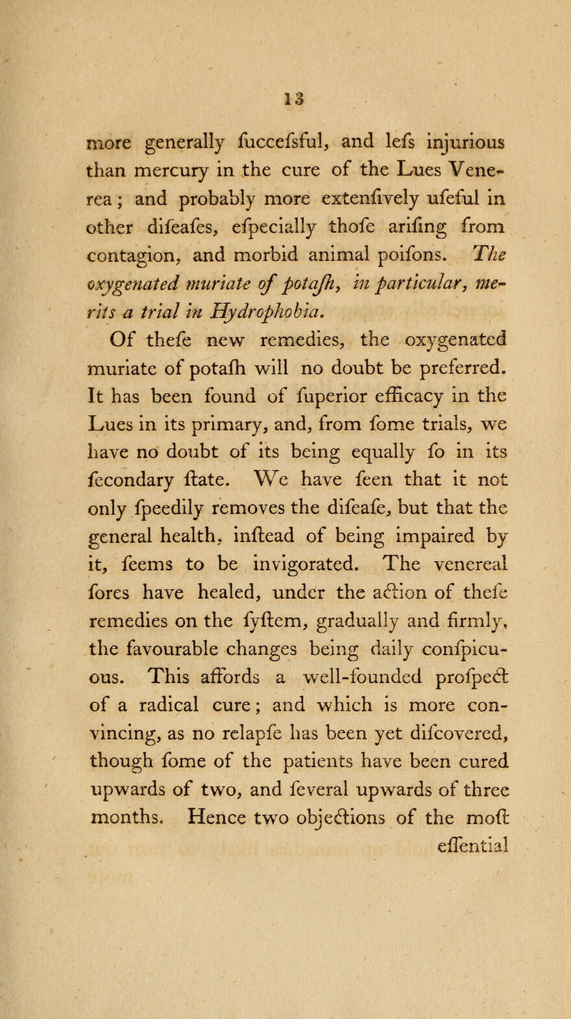 more generally fuccefsful, and lefs injurious than mercury in the cure of the Lues Vene- rea ; and probably more extenfively ufefui in other difeafes, efpecially thofe arifmg from contagion, and morbid animal poifons. The oxygenated muriate of potafti, in particular, me- rits a trial in Hydrophobia. Of thefe new remedies, the oxygenated muriate of potafh will no doubt be preferred. It has been found of fuperior efficacy in the Lues in its primary, and, from fome trials, we have no doubt of its being equally fo in its fecondary ftate. We have feen that it not only fpeedily removes the difeafe, but that the general health, inftead of being impaired by it, feems to be invigorated. The venereal fores have healed, under the aclion of thefe remedies on the fyftem, gradually and firmly* the favourable changes being daily eonfpicu- ous. This affords a well-founded profpecl; of a radical cure; and which is more con- vincing, as no relapfe has been yet difcovered, though fome of the patients have been cured upwards of two, and feveral upwards of three months. Hence two objections of the moft effential