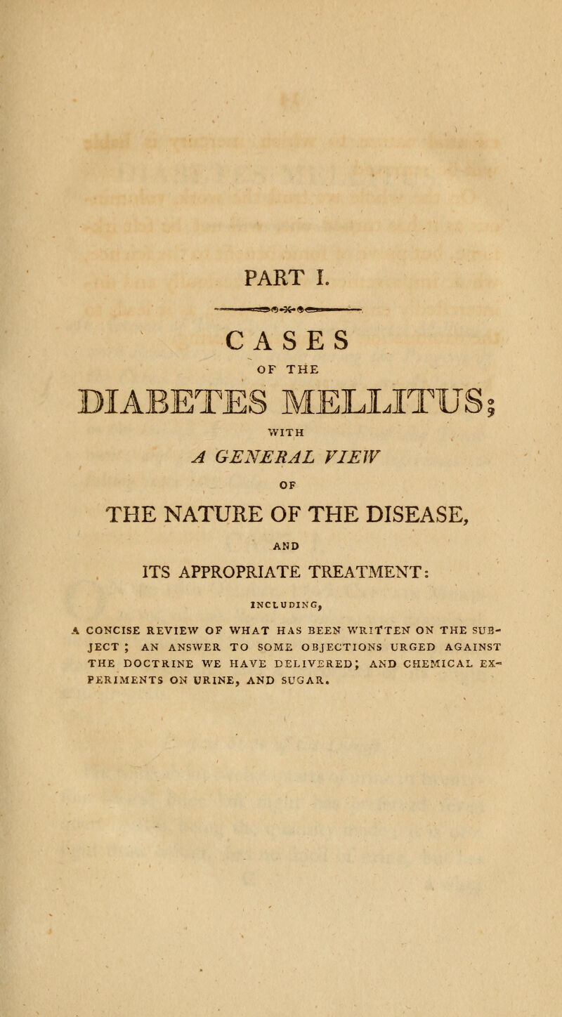 PART I. —«=-»<«) «3fc. <$ cam CASES OF THE DIABETES MELLJTUS; WITH A GENERAL VIEW OF THE NATURE OF THE DISEASE, AND ITS APPROPRIATE TREATMENT: INCLUDING, A CONCISE REVIEW OF WHAT HAS BEEN WRITTEN ON THE SUB- JECT ; AN ANSWER TO SOME OBJECTIONS URGED AGAINST THE DOCTRINE WE HAVE DELIVERED; AND CHEMICAL EX- PERIMENTS ON URINE, AND SUGAR.