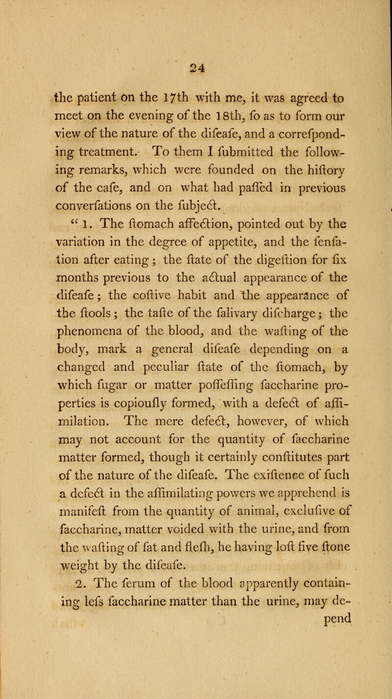 the patient on the 17th with me, it was agreed to meet on the evening of the 18th, fo as to form our view of the nature of the difeafe, and a correfpond- ing treatment. To them I fubmitted the follow- ing remarks, which were founded on the hiftory of the cafe, and on what had paffed in previous converfations on the fubject. fC. 1. The ftomach affection, pointed out by the variation in the degree of appetite, and the fenfa- tion after eating; the Hate of the digeftion for fix months previous to the actual appearance of the difeafe; the coftive habit and the appearance of the ftools ; the tafle of the falivary difcharge ; the phenomena of the blood, and the wafting of the body, mark a general difeafe depending on a changed and peculiar ftate of the ftomach, by which fugar or matter poflefling faccharine pro- perties is copioufly formed, with a defect of affi- milation. The mere defect, however, of which may not account for the quantity of faccharine matter formed, though it certainly conftitutes part of the nature of the difeafe. The exhtence of fuch a defect in the affimilating powers we apprehend is manifeft from the quantity of animal, excluiive of faccharine, matter voided with the urine, and from the wailing of fat and flefh, he having loll five ftone weight by the difeafe. 2. The ferum of the- blood apparently contain- ing lefs faccharine matter than the urine, may de- pend