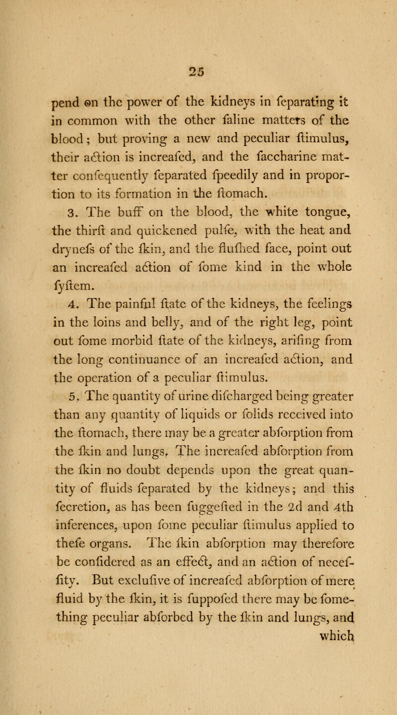 pend ©n the power of the kidneys in feparatmg it in common with the other faline matters of the blood; but proving a new and peculiar ftimulus, their action is increafed, and the faccharine mat- ter confequently feparated fpeedily and in propor- tion to its formation in the flomach. 3. The buff on the blood, the white tongue, the thirft and quickened pulfe, with the heat and drynefs of the fkin, and the flufhed face, point out an increafed action of fome kind in the wThole fyftem. 4. The painful ftate of the kidneys, the feelings in the loins and belly, and of the right leg, point out fome morbid fiate of the kidneys, arifing from the long continuance of an increafed action, and the operation of a peculiar ftimulus. 5. The quantity of urine difcharged being greater than any quantity of liquids or folids received into the flomach, there may be a greater abforption from the fkin and Iungsf The increafed abforption from the fkin no doubt depends upon the great quan- tity of fluids feparated by the kidneys; and this fecretion, as has been fuggefted in the 2d and 4th inferences, upon fome peculiar ftimulus applied to thefe organs. The fkin abforption may therefore be confidered as an effect, and an action of necef- fity. But exclufive of increafed abforption of mere fluid by the fkin, it is fuppofed there may be fome- thing peculiar abforbed by the fkin and lungs, and which