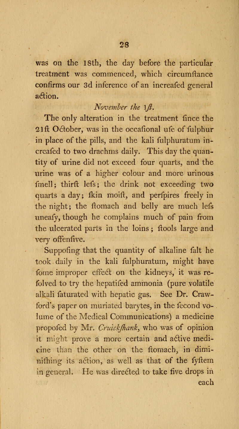 was on the 18th, the day before the particular treatment was commenced, which circumilance confirms our 3d inference of an increafed general action. November the \Jl. The only alteration in the treatment fince the 2lft October, was in the occafional ufe of fulphur in place of the pills, and the kali fulphuratum in- creafed to two drachms daily. This day the quan- tity of urine did not exceed four quarts, and the urine was of a higher colour and more urinous fmell; thirft lefs; the drink not exceeding two quarts a day; fkin moift, and perfpires freely in the night; the ftomach and belly are much lefs uneafy, though he complains much of pain from the ulcerated parts in the loins ; ftools large and very offensive. Suppofing that the quantity of alkaline fait he took daily in the kali fulphuratum, might have fome improper effect on the kidneys, it was re- folved to try the hepatifed ammonia (pure volatile alkali faturated with hepatic gas. See Dr. Craw- ford's paper on muriated barytes, in the fecond vo- lume of the Medical Communications) a medicine propofed by Mr. Cruickjhank, who was of opinion it might orove a more certain and active medi- O J. cine than the other on the ftomach, in dimi- niftiing its action, as well as that of the fyftem in general. He was directed to take five drops in each