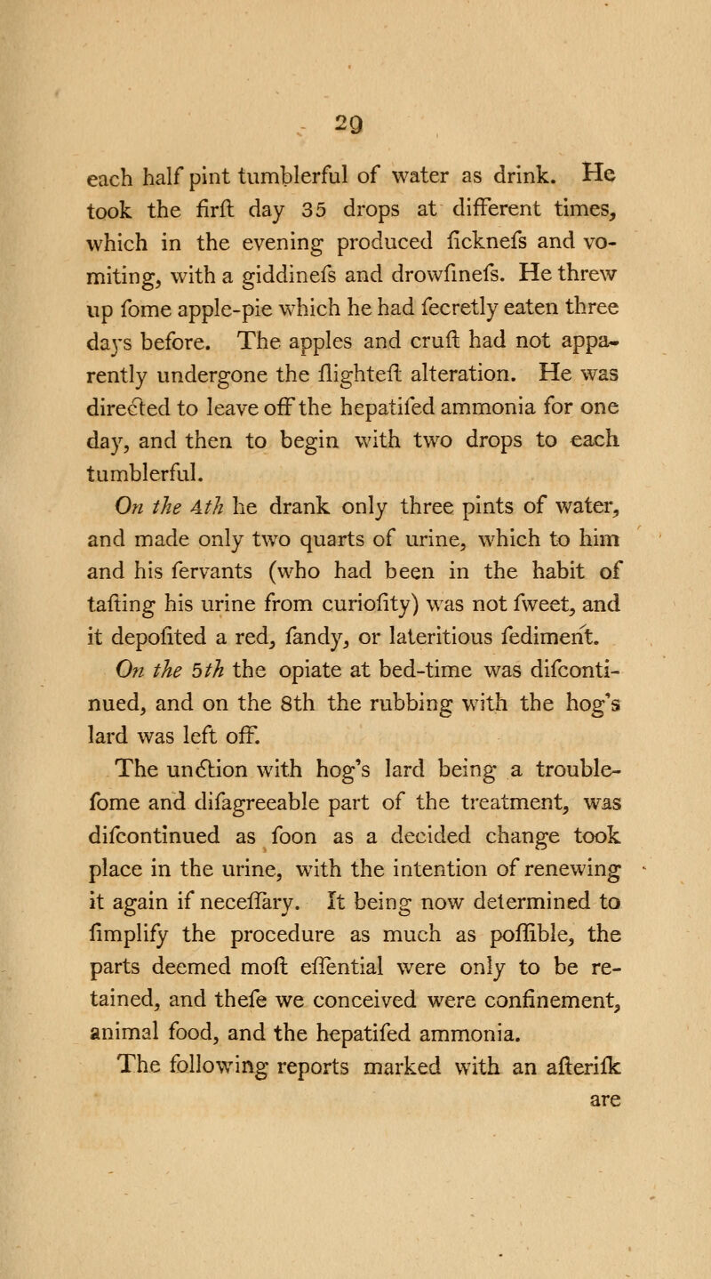 each half pint tumblerful of water as drink. He took the firfl day 35 drops at different times, which in the evening produced ficknefs and vo- miting, with a giddinefs and drowfinefs. He threw up fome apple-pie which he had fecretly eaten three days before. The apples and cruft had not appa- rently undergone the flighteft alteration. He was directed to leave off the hepatifed ammonia for one day, and then to begin with two drops to each tumblerful. On the Ath he drank only three pints of water, and made only two quarts of urine, which to him and his fervants (who had been in the habit of tailing his urine from curiofity) was not fweet, and it depolited a red, fandy, or lateritious fediment. On the 5th the opiate at bed-time was difconti- nued, and on the 8th the rubbing with the hog's lard was left off. The unction with hog's lard being a trouble- fome and difagreeable part of the treatment, was difcontinued as foon as a decided change took place in the urine, wTith the intention of renewing it again if neceflary. It being now determined to fimplify the procedure as much as poflible, the parts deemed moil eflential were only to be re- tained, and thefe we conceived were confinement, animal food, and the hepatifed ammonia. The following reports marked with an afteriik are