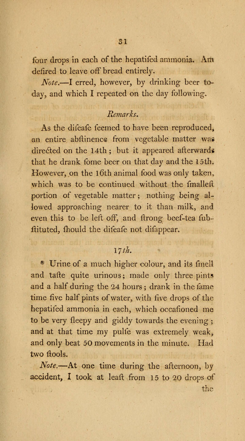 four drops in each of the hepatifed ammonia. Aril defired to leave off bread entirely. Note.—I erred, however, by drinking beer to- day, and which I repeated on the day following. Remarks, As the difeafe feemed to have been reproduced, an entire abstinence from vegetable matter was directed on the 14th ; but it appeared afterwards that he drank fome beer on that day and the 15 th. However, on the 16th animal food was only taken, which was to be continued without the fmallefi portion of vegetable matter; nothing being al- lowed approaching nearer to it than milk, and even this to be left off, and ftrong beef-tea fub~ ilituted, {hould the difeafe not difappear. VJth. * Urine of a much higher colour, and its fmeli and tafte quite urinous; made only three pints and a half during the 24 hours; drank in the fame time five half pints of water, with five drops of the hepatifed ammonia in each, which occafioned me to be very fleepy and giddy towards the evening ; and at that time my pulfe was extremely weak^ and only beat 50 movements in the minute. Had two flools. Note.—At one time during the afternoon, by accident, I took at leaft from 15 to 20 drops of the