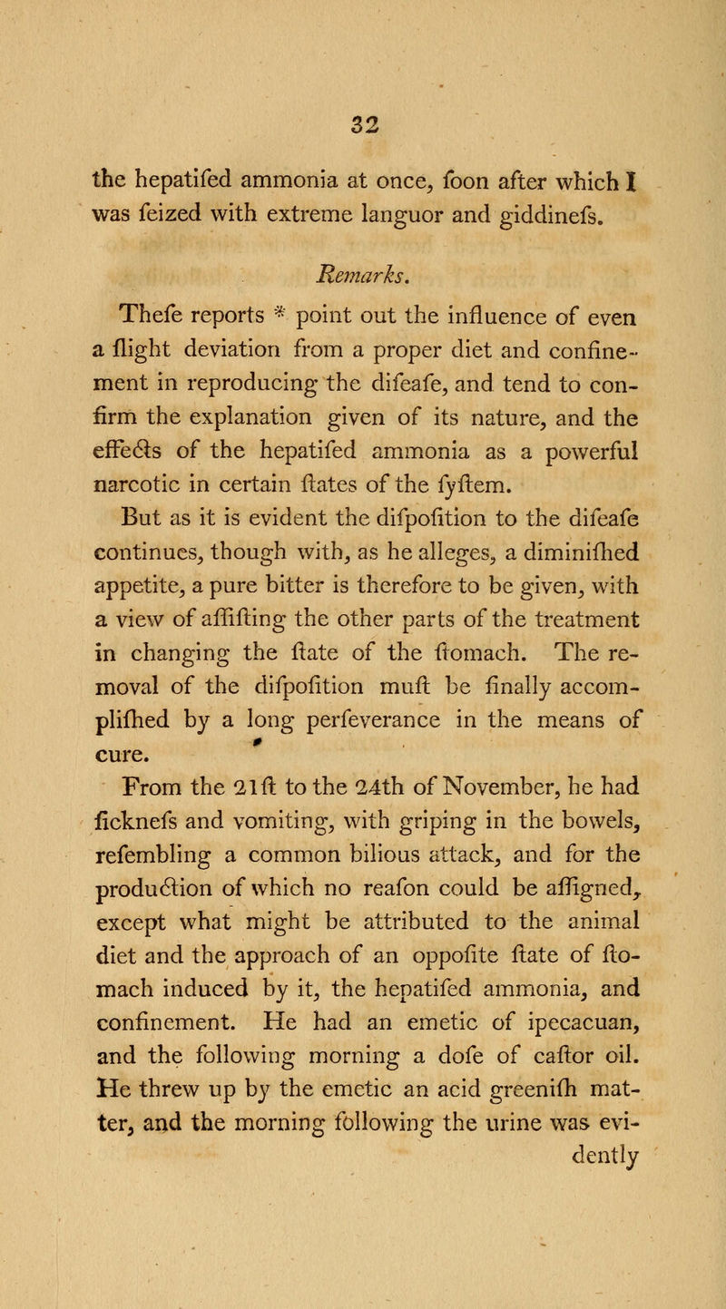 the hepatifed ammonia at once, foon after which X was feized with extreme languor and giddinefs. Remarks. Thefe reports * point out the influence of even a flight deviation from a proper diet and confine- ment in reproducing the difeafe, and tend to con- firm the explanation given of its nature, and the effects of the hepatifed ammonia as a powerful narcotic in certain ftates of the fyftem. But as it is evident the difpofition to the difeafe continues, though with, as he alleges, a diminifhed appetite, a pure bitter is therefore to be given, with a view of affifting the other parts of the treatment in changing the ftate of the ftomach. The re- moval of the difpofition mufl be finally accom- plifhed by a long perfeverance in the means of cure. From the 21 ft to the 24th of November, he had ficknefs and vomiting, with griping in the bowels, refembling a common bilious attack, and for the production of which no reafon could be afligned, except what might be attributed to the animal diet and the approach of an oppofite flate of fto- mach induced by it, the hepatifed ammonia, and confinement. He had an emetic of ipecacuan, and the following morning a dofe of caftor oil. He threw up by the emetic an acid greenifh mat- ter, and the morning following the urine was evi- dently